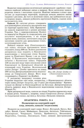 §26. Озера. Лимани. Водосховища і ставки. Канали
Водночас спорудження велетенської дніпровської «драбини» спри­
чинило серйозні небажані зміни в природі. Було затоплено чимало
родючих земель і населених пунктів. Помітно змінився клімат при­
леглих до водосховищ територій, подекуди почали зникати звичні
тварини і рослини. До того ж величезні хвилі, що здіймаються на ру­
котворних морях, швидко руйнують крутосхилі береги, уздовж яких
часто ростуть ліси.
Канали. Ці «ш тучні річки» створюють
для рівномірного розподілу внутрішніх вод
по території країни (мал. 125). Призначен­
ня каналів відрізняється в різних регіонах
України. Так, у перезволоженому П оліссі
та передгір’ях Карпат їх спорудж ують для
ш тучного водовідведення, а на півдні
країни вони, навпаки, постачають воду для
населених пунктів для зрошування сільсь­
когосподарських угідь.
Найдалі передає воду Північнокримсь-
кий канал, загальна протяж ність якого
становить понад 400 км. За його допомогою
дніпровську воду подають із Каховського
водосховищ а у посуш ливі степи Х ерсон­
щини та Північного Криму і аж до самої
Керчі. З К аховського водосховищ а бере
початок і К аховський канал. Упродовж
130 км він несе воду через посуш ливі землі
Х ерсон ської та Запорізької областей на
південний схід У країни. Велетенський
канал Дніпро- Донбас простягся на понад
260 км від Д ніпродзерж инського водосхо­
вищ а до С іверського Д інця. Й ого воду
спож ивають у Харкові і на Донбасі.
У західном у напрямку головна ріка
України надсилає свої води, наприклад, у Кіровоградську область
через канал Д ніпро-Інгулець, що з’ єднує два водосховищ а - Кремен­
чуцьке на Дніпрі та Олександрійське на Інгульці. Дніпропетровська
область одерж ує воду з Каховського водосховищ а каналом Д ніпро-
Кривий Ріг.
Крім дніпровської води, канали на півдні України переносять води
й інш их річок. Такими є, зокрема, канал Сіверський Донець-Д онбас
та Інгулецький канал, що між р. Інгулець і Бузьким лиманом.
П РАКТИ ЧН А РОБОТА № 4
Позначення на контурній карті
озер, лиманів, каналів і водосховищ
Позначте на контурній карті озера: Ялпуг, Кугурлуй, Кагул, Кат-
лабуг, Китай, Сасик, М ойнацьке, Донузлав, Актаське, Тобечицьке,
У зунларське, Ч окрацьке, Світязь, Бребенескул, Н есамовите,
Маричейка, Синевир, Липовецьке, Синє; лимани: Дністровський,
Мал. 125. Дніпро-Донбас (1)
і ГІівнічнокримський (2 )
канали
 