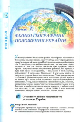 з
II
Ч
м
О
а
ф із и к о -г е о г р а ф їч н ¥
ПОЛОЖЕННЯ УКРАЇНИ Ж
У ,міти правильно визначати ф ізико-географ ічне полож ення
України це не лиш е ознака культури будь-якого громадянина
наш ої держави, а й дуж е потрібна і корисна для кож ної людини
річ. А дж е ф ізико-географ ічне полож ення - це важ лива харак­
теристика, яка дає перш е уявлення про природні ум ови
країни. Том у вона м ож е знадобитися ф ахівцю , щ о працю є у
будь-якій сф ері господарства, - зем леробу й меліоратору,
вій ськовом у й науковцю , бізнесм ену й учителю , водієві й
льотчику, геологу й капітану судна тощ о. Ч ітке уявлення про
особливості ф ізико-географ ічного полож ення рідної країни
на земній кулі м ож е стати в пригоді і під час користування
Інтернетом. Тому, ознайомивш ись з даною тем ою , ви, зокрема,
зрозум ієте, чом у не варто з ’єднуватися для спілкування через
Інтернет зі своїм и ам ериканським и друзям и у найзручніш і
для багатьох із вас години - після 18.00, і вж е напевно
знатимете, о котрій годині вітати їх з Н овим роком .
§ 2 . Особливості фізико-географічного
положення України
Географічна розминка
Поміркуйте, пригадавши курс географії материків і океанів, навіщо
потрібно знати особливості географічного положення країни.
Як ви визначали географічні координати свого населеного пункту?
 