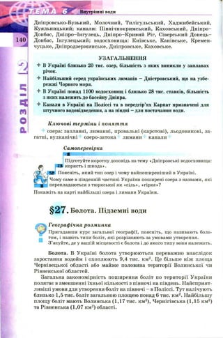 s * ._____
Внутрішні води
Дніпровсько-Бузький, Молочний, Тилігульський, Хаджибейський,
Куяльницький; канали: Північнокримський, Каховський, Д ніпро-
Донбас, Д ніпро-Інгулець, Д ніпро-Кривий Ріг, Сіверський Д онець-
Донбас, Інгулецький; водосховищ а: Київське, Канівське, Кремен­
чуцьке, Дніпродзержинське, Дніпровське, Каховське.
І
УЗАГАЛЬНЕННЯ
4 В Україні близько 20 тис. озер, більшість з яких виникли у заплавах
І річок.
4 Найбільший серед українських лиманів - Дністровський, що на узбе­
режжі Чорного моря.
4 В Україні понад 1100 водосховищ і близько 28 тис. ставків, більшість
з яких належить до басейну Дніпра.
Ц 4 Канали в Україні на Поліссі та в передгір’ях Карпат призначені для
штучного водовідведення, а на півдні —для постачання води.
® Ключові терміни і поняття
Q i озера: заплавні, лиманні, провальні (карстові), льодовикові, за-
гатні, вулканічні озеро-затока лимани канали
Самоперевірка
Ш Щ Ш Ш Ш Ш їк
Підготуйте коротку доповідь на тему «Дніпровські водосховища:
Я користь і ш кода».
Ц Поясніть, який тип озер і чому найпоширеніший в Україні.
Чому саме в південній частині України поширені озера з назвами, які
перекладаються з тюркської як «сіль», «гірке»?
Покажіть на карті найбільші озера і лимани України.
§ 2 7 . Болота. Підземні води
Географічна розминка
< jr Пригадавши курс загальної географії, поясніть, що називають боло­
том, і назвіть типи боліт, які розрізняють за умовами утворення.
З’ясуйте, де у вашій місцевості є болота і до якого типу вони належать.
Болота. В Україні болота утворю ю ться переважно внаслідок
заростання водойм і охоплю ю ть 9,4 тис. км 2. Це більше ніж площа
Чернівецької області або майже половина території Волинської чи
Рівненської областей.
Загальна закономірність поширення боліт по території України
полягає в зменшенні їхньої кількості з півночі на південь. Найсприят­
ливіші умови для утворення боліт на півночі - в Поліссі. Тут налічують
близько 1,5 тис. боліт загальною площею понад 6 тис. км 2. Найбільшу
площу боліт мають Волинська (1,17 тис. км2), Чернігівська (1,15 км2)
та Рівненська (1,07 км2) області.
 