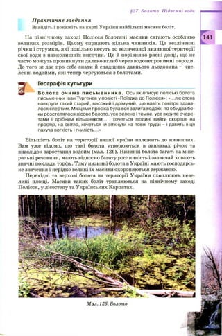§27. Болота. Підземні води
Практичне завдання
Знайдіть і покажіть на карті України найбільші масиви боліт.
На північному заході Полісся болотяні масиви сягають особливо 141
великих розмірів. Ц ьому сприяють кілька чинників. Це незліченні
річки і струмки, які повільно несуть до величезної низинної території
свої води з навколиш ніх височин. Це й порівняно рясні дощ і, що не
часто мож уть проникнути далеко вглиб через водонепроникні породи.
До того ж дає про себе знати й спадщина давнього льодовика —чис­
ленні водойми, які тепер чергуються з болотами.
у Географія культури
і Болота о ч и м а п и с ь м е н н и к а . Ось як описує поліські болота
письменник Іван Тургенєв у повісті «Поїздка до Полісся»: «...ліс стояв
навкруги такий старий, високий і дрімучий, що навіть повітря здава­
лося спертим. Місцями просіка була вся залита водою; по обидва бо­
ки розстелялося лісове болото, усе зелене і темне, усе вкрите очере­
тами і дрібним вільшняком... і хочеться людині вийти скоріше на
простір, на світло, хочеться їй зітхнути на повні груди - і давить її ця
пахуча вогкість і гнилість...»
5
Більшість боліт на території нашої країни належить до низинних.
Вам уже відомо, що такі болота утворюються в заплавах річок та
внаслідок заростання водойм (мал. 126). Низинні болота багаті на міне­
ральні речовини, мають відносно багату рослинність і зазвичай ховають
значні поклади торфу. Тому низинні болота в Україні мають господарсь­
ке значення і нерідко великі їх масиви охороняються державою.
Перехідні та верхові болота на території України охоплюють неве­
ликі площі. Масиви таких боліт трапляються на північному заході
Полісся, у лісостепу та Українських Карпатах.
Мал. 126. Болото
 