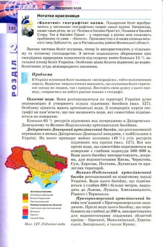 Нотатки краєзнавця
«Болотяні» г е о г р а ф і ч н і н азв и . Поширення боліт відобра­
зилось у численних географічних назвах нашої країни. Наприклад,
назви таких річок, як-от: Полова в басейні Прип’яті, Пониква в басейні
Стиру, Тня в басейні Горині - у перекладі з різних мов означають
приблизно те саме - «болото». Промовистою є й назва селища місь­
кого типу Заболоття, що в Ратнівському районі Волинської області.
Значна частина боліт осушена, тепер їх використовують у сільсько­
му та лісовому господарстві. З метою подальшого збереження цих
своєрідних природних комплексів під охорону взято близько 15 % за­
гальної площі боліт України. Особливо цінні болота віднесені до водно-
болотяних угідь міжнародного значення.
п Проблема
□ В Україні осушення боліт називали «меліорацією », тобто поліпшенням
земель. Водночас чимало вчених вважають, що осушення боліт спричи­
няє шкоду як людині, так і природі. Висловіть свою думку з цього при­
воду, спираючись на набуті раніше знання з географії.
Підземні води. Вони розташ овуються по території України дуже
нерівномірно й утворюють кілька підземних басейнів (мал. 127).
Особливу цінність мають артезіанські води. З попередніх курсів гео­
графії ви пам’ятаєте, що так називають води, які самостійно підніма­
ються на поверхню.
Близько 65 % ресурсів підземних вод зосереджено в Дніпровсько-
Донецькому та Волино-Подільському артезіанських басейнах.
Дніпровсько-Донецький артезіанський басейн, що розташований
переважно в межах Дніпровсько-Донецької западини, є найбільшим в
Україні. На нього припадає майже половина (49 % ) усіх ресурсів
підземних вод країни (мал. 127). Він має
прісні води, що самостійно піднімаються на
поверхню з глибини подекуди 500-600 м.
Води цього басейну використовують, зокре­
ма, для водопостачання Києва, Чернігова,
Сум, Харкова, Полтави, Луганська та при­
леглих територій.
Волино-Подільський артезіанський
басейн розташований на північному заході
України. Води цього басейну, щ о підніма­
ються з глибин 600 і більше метрів, надхо­
дять до Львова, Луцька, Хмельницького,
Рівного і Тернополя.
Причорноморський артезіанський ба­
сейн пов’язаний з Причорноморською запа­
диною. Прісні води цього басейну, що пере­
бувають на глибині до 200 м, використовують
для водопостачання південних областей
країни - Одеської, М иколаївської, Х ерсон­
ської, Запорізької, а також Криму.
Артезіанські басейни
Дніпровсько-Донецький
Волино-Подільський
Причорноморський
Провінції складчастих областей
Український кристалічний масив
Донецька
Карпати
Гірський Крим
Мал. 127. Підземні води
 