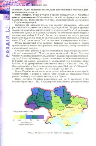 РОЗДІЛkv значення. Адж е, як ви вже знаєте, саме річковий стік є основним дж е­
релом водних ресурсів.
Водні ресурси. Водні ресурси України складаються з місцевого
144 стоку і транзитного. Місцевий стік - це той, що формується в межах
наш ої країни. Транзитним є той стік , який надходить із сум іж н и х
з Україною територій.
Залежно від водності річок, яка щ ороку змінюється, місцевий
річковий стік коливається в межах від 48 до 59 км3. Завдяки притоку
транзитних вод місцевий річковий стік зростає до 87 км3. А якщ о вра­
хувати стік Дунаю по Кілійському гирлу, то величина водних ресурсів
становитиме майже 210 км3. До цих вод можна ще додати ресурси
підземних вод, об’єм яких за прогнозами вчених становить в Україні
понад 22 км 3 (з них лише 7 км 3 не пов’язані з поверхневими водами).
Отже, транзитний стік набагато більший від місцевого. Однак
транзитний стік можна використати лише частково, а тому основними
є місцеві водні ресурси.
Сумарні водні ресурси України в середній за водністю рік оцінюють
у 94 км3, у маловодний - 77 км3, а в дуже маловодний - 54 км3. Багато це
чи мало? За визначенням ООН, державу, водні ресурси якої не переви­
щують 1,5 тис. м3 на одну людину, вважають не забезпеченою водою.
В Україні на одного мешканця в маловодний рік припадає лише
0,5 тис. м3 (з урахуванням транзитного стоку - близько 1 тис. м3).
Для порівняння: у Росії ця величина дорівнює 25,4 тис. м3, Білорусі -
3,3 тис. м3, Франції - 2,9 тис. м3, у Польщі - 1,4 тис. м3.
Отже, Україна належить до недостатньо забезпечених водою країн.
Забезпеченість її водою в чотири рази менша за середньосвітовий
рівень і майже у ш ість разів менша, ніж в Європі.
Водні ресурси України розподіляю ться по її території дуж е
нерівномірно (мал. 128). Х арактерною особливістю річкового стоку
2,0
більше
Ресурси місцевого стоку
1,0
середнього по країні
Мал. 128. Забезпеченість водними ресурсами
 