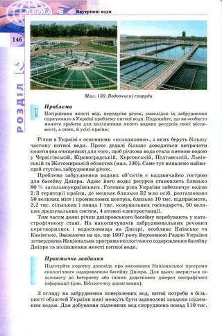 Мал. 130. Водоочисні споруди
Проблема
и Погіршення якості вод, передусім річок, унаслідок їх забруднення
спричинило в Україні проблему питної води. Подумайте, що ви особисто
можете зробити для поліпшення якості водних ресурсів своєї місце­
вості, а отже, й усієї країни.
Річки в Україні є основними «колодязям и», з яких беруть більшу
частину питної води. Проте дедалі більше доводиться витрачати
коштів (на очищення) для того, щоб річкова вода стала питною водою
у Чернігівській, Кіровоградській, Херсонській, Полтавській, Львів­
ській та Ж итомирській областях (мал. 130). Саме тут виявлено найви­
щий ступінь забруднення річок.
Проблема забруднення водних об’єктів є надзвичайно гострою
для басейну Дніпра. Адж е його водні ресурси становлять близько
80 % загальноукраїнських. Головна ріка України забезпечує водою
2 /3 території країни, де меш кає близько 32 млн осіб, розташ овано
50 великих міст і промислових центрів, близько 10 тис. підприємств,
2,2 тис. сільських і понад 1 тис. комунальних господарств, 50 вели­
ких зрошувальних систем, 4 атомні електростанції.
Тим часом деякі річки дніпровського басейну перебувають у ката­
строф ічному стані. На накопичувачів забрудню вальних речовин
перетворились і водосховищ а на Д ніпрі, особливо К иївське та
Канівське. Зважаючи на це, ще 1997 року Верховною Радою України
затверджена Національна програма екологічного оздоровлення басейну
Дніпра та поліпшення якості питної води.
Практичне завдання
Підготуйте коротку доповідь про виконання Національної програми
екологічного оздоровлення басейну Дніпра. Для цього зверніться по
допомогу до Інтернету або інших додаткових джерел географічної
інформації (див. Бібліотечку допитливих).
З огляду на забруднення поверхневих вод, питні потреби в біль­
ш ості областей України нині мож уть бути задоволені завдяки підзем­
ним водам. Для добування підземних вод споруджено понад 110 тис.
 