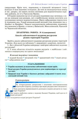 §2Н. Водний баланс і водні ресурси України
свердловин. Крім того, переваж но в сільській м ісцевості існує
близько 2 млн ш ахтних колодязів. До того ж експлуатується понад
2 тис. джерел, які мають велике значення для водопостачання окре­
мих районів, як-от у Гірському Криму.
В Україні виявлено ще не всі ресурси підземних вод і вочевидь є по­
ки що невідомі нам резерви, які в майбутньому можна залучити для
поліпшення питного водопостачання. Проте забруднення торкнулося
й підземних вод. Украй незадовільний якісний стан підземних вод у
Донбасі та Кривбасі. Чимало накопичувачів небезпечних підземних
вод виявлено в Криму, а також у Київській, М иколаївській, Одеській
та Черкаській областях.
ПРАКТИ ЧН А РОБОТА № 4 (завершення)
Аналіз забезпеченості водними ресурсами
різних територій України
Зробіть аналіз забезпеченості водними ресурсами різних територій
України. Для цього за таблицею 7, наведеною у додатках, визначте:
1. Які з областей України найкраще і найгірше забезпечені водними
ресурсами?
2. У яких областях кількість водних ресурсів є найбільша і най­
менша в перерахунку на одного мешканця?
Ключові терміни і поняття
4 -водний баланс 4 -місцевий стік 4 транзитний стік 4* водні ресур­
си 4 забруднення вод 4
УЗАГАЛЬНЕННЯ
4 Україна належить до недостатньо забезпечених водою країн.
4 Водні ресурси України розподіляються дуже нерівномірно по території
та в часі.
4 Природні води України в багатьох регіонах забруднені й мають неза­
довільний якісний стан.
Самоперевірка
J
3a літературними джерелами і власними спостереженнями
підготуйте коротку доповідь про водні ресурси своєї місцевості.
Чим пояснити нерівномірність розподілу водних ресурсів по тери­
торії України?
^ ^ | Я к і мають відбутися зміни у водному балансі України, щоб зросли її
водні ресурси?
З чого складаються водні ресурси України?
 