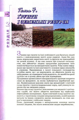 " ... нання про ґрун ти та їхн і особл и вості для багатьох людей
навіть у повсякденном у ж итті дуж е кори сн і. А дж е без цих
знань нем ож ливо виростити овочі та ф рукти на присадибній
чи дачній ділянці. А щ о вж е казати про сільське господар­
ство, яке забезпечує людину продуктами харчування: воно
повністю базується на використанні ґрунтів. Тому повна інфор­
мація про ґрунти та їхн і властивості є основою праці землероба
й агронома. П рацівникам в галузі сільського господарства
потрібно знати, щ о і де вирощ увати, як оберігати ґрунти від
забруднення, як підвищ ити їхню родю чість, як запобігти ерозії
ґрунтів і як в цілому дбати про їхнє відтворення.
Працівники промисловості використовую ть ґрунтове покриття
лише як фундамент, на яком у відбувається виробничий про­
цес. Будівельникам важливо знати про механічний і хімічний
склад ґрунтів і ґрунтоутворювальних порід, щ об уникнути по­
милок під час зведення споруд.
Знання про склад ґрун тів є важ ливим и для медиків і санітар­
них служ б, я к і маю ть уберегти населення від серйозних
інф екційних захворю вань. А дж е хім ічний склад ґрун тів і на­
явність у ґрун товом у п окриві м ікроорган ізм ів, солей важ ких
металів та ін ш и х елементів значно впливаю ть на стан здо­
р ов’я населення і свій ськи х тварин.
Отж е, ґрун тови й покрив є матеріальною осн овою ж и ття
к ож н ої л ю ди н и , без н ього н ем ож ли ве ж одн е виробництво.
 