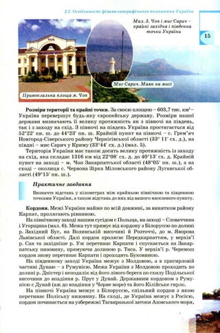 §2. Особливості фізико-географічного положення України
Розміри території та крайні точки. За своєю площею - 603,7 тис. км2-
Україна перевершує будь-яку європейську державу. Розміри нашої
держави визначають її велику протяжність як з півночі на південь,
так і з заходу на схід. З півночі на південь Україна простягається від
52°22' пн. ш. до 44°23’ пн. ш. Крайній пункт на півночі - с. Грем’яч
Новгород-Сіверського району Чернігівської області (33° 11' сх. д.), на
півдні - мис Сарич у Криму (33°44' сх. д.) (мал. 5).
Територія України має також досить велику протяжність із заходу
на схід, яка складає 1316 км від 22°08' сх. д. до 40°13' сх. д. Крайній
пункт на заході - м. Чоп Закарпатської області (48°05' пн. ш .), а на
сході - околиця с. Червона Зірка М іловського району Луганської об­
ласті (49°15' пн. ш .).
Практичне завдання
Визначте відстань у кілометрах між крайньою північною та південною
точками України, а також відстань до них від вашого населеного пункту.
Кордони. Межі України майже по всій довжині, за винятком району
Карпат, пролягають рівниною.
На північному заході нашим сусідом є Польща, на заході - Словаччина
і Угорщина (мал. 6). Межа тут прямує від кордону з Білоруссю по долині
р. Західний Буг, на Волинській височині й Розточчі, до м. Яворова
Львівської області. Далі кордон пролягає Передкарпаттям, у верхів’ї
р. Сан та західніше р. Уж перетинає Карпати і спускається на Закар­
патську низовину, прямуючи долиною р. Тиса. У верхів’ї р. Черемош
кордон знову перетинає Карпати і проходить Буковиною.
На південному заході Україна межує з Молдовою, а в пригирловій
частині Дунаю - з Румунією. Межа України з Молдовою проходить по
долині р. Дністер і неподалік від його лівого берега по схилу Подільської
височини до впадіння р. Прут у Дунай. Державним кордоном з Руму­
нією є Дунай (аж до впадіння у Чорне море) та його Кілійське гирло.
На півночі Україна меж ує з Білоруссю, спільний кордон з якою
перетинає П оліську низовину. На сході, де Україна межує з Росією,
кордон починається на узбережжі Таганрозької затоки Азовського моря,
 