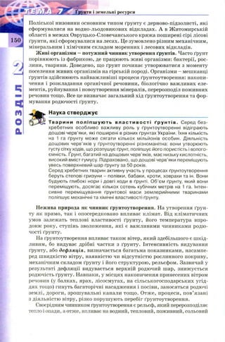розділ
унти і земельні ресурси
Поліської низовини основним типом ґрунту є дерново-підзолисті, які
сформувалися на водно-льодовикових відкладах. А в Ж итомирській
області в межах Овруцько-Словечанського кряжа поширені сірі лісові
ґрунти, які сформувалися на лесах. Це зумовлено різним механічним,
мінеральним і хімічним складом моренних і лесових відкладів.
Живі організми —потужний чинник утворення ґрунтів. Часто ґрунт
порівнюють із фабрикою, де працюють ж иві організми: бактерії, рос­
лини, тварини. Доведено, що ґрунт починає утворюватися з моменту
поселення живих організмів на гірській породі. Організми - мешканці
ґрунтів здійснюють найважливіші процеси ґрунтоутворення: накопи­
чення і розкладання органічної речовини, біологічно важливих еле­
ментів, руйнування і новоутворення мінералів, перерозподіл поживних
речовин тощо. Все це визначає загальний хід ґрунтоутворення та фор­
мування родючості ґрунту.
Наука стверджує
Т варини п о л і п ш у ю т ь в ла с т и в ос т і ґрунтів. Серед без­
хребетних особливо важливу роль у ґрунтоутворенні відіграють
дощові черв’яки, які поширені в різних ґрунтах України. їхня кількість
на 1 га ґрунту може сягати кількох мільйонів особин. Діяльність
дощових черв’яків у ґрунтоутворенні різноманітна: вони утворюють
густу сітку ходів, що розпушує ґрунт, поліпшує його пористість і волого­
ємність. Ґрунт, багатий на дощових черв’яків, має низьку кислотність,
високий вміст гумусу. Підраховано, що дощові черв’яки переміщують
увесь поверхневий шар ґрунту за 50 років.
Серед хребетних тварин активну участь у процесах ґрунтоутворення
беруть степові гризуни - полівки, бабаки, кроти, ховрахи та ін. Вони
будують глибокі нори і довгі ходи в ґрунті. Об’єм ґрунту, який вони
переміщують, досягає кількох сотень кубічних метрів на 1 га. Інтен­
сивне переміщування ґрунтової маси землерийними тваринами
поліпшує механічні та хімічні властивості ґрунту.
Нежива природа як чинник ґрунтоутворення. На утворення ґрун­
ту як прямо, так і опосередковано впливає клімат. Від кліматичних
умов залежать теплові властивості ґрунту, його температура впро­
довж року, ступінь зволоження, які є важливими чинниками родю­
чості ґрунту.
На ґрунтоутворення впливає також вітер, який здебільшого є ш кід­
ливим, бо видуває дрібні частки з ґрунту. Інтенсивність видування
ґрунту, або дефляція, визначається багатьма показниками, насампе­
ред швидкістю вітру, наявністю чи відсутністю рослинного покриву,
механічним складом ґрунту і його структурою , рельєфом. Зазвичай у
результаті дефляції видувається верхній родючий шар, знижується
родючість ґрунту. Навпаки, у місцях накопичення принесених вітром
речовин (у балках, ярах, лісосмугах, на сільськогосподарських угід­
дях тощ о) гинуть багаторічні насадження і посіви, заносяться родючі
землі, дороги, зрош увальні канали тощ о. Отже, процеси, п ов’ язані
з діяльністю вітру, різко поруш ують перебіг ґрунтоутворення.
Своєрідним чинником ґрунтоутворення є рельєф, який перерозподіляє
тепло і опади, а отже, впливає на водний, тепловий, поживний, сольовий
 
