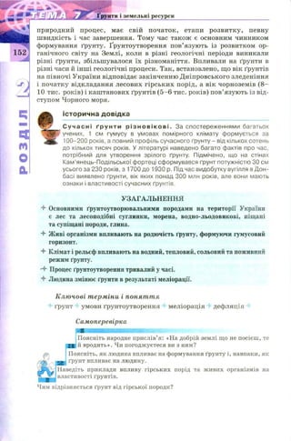 If117ЄOd Ґрунти і земельні ресурси
природний процес, має свій початок, етапи розвитку, певну
швидкість і час завершення. Тому час також є основним чинником
формування ґрунту. Ґрунтоутворення пов’язують із розвитком ор-
152 ганічного світу на Землі, коли в різні геологічні періоди виникали
різні ґрунти, збільшувалося їх різноманіття. Впливали на ґрунти в
різні часи й інш і геологічні процеси. Так, встановлено, що вік ґрунтів
на півночі України відповідає закінченню Д ніпровського зледеніння
і початку відкладання лесових гірських порід, а вік чорноземів (8—
10 тис. років) і каштанових ґрунтів (5 -6 тис. років) пов’язують із від­
ступом Чорного моря.
І с т о р и ч н а д о в і д к а
Сучасні ґрунти р і з н о в і к о ві . За спостереженнями багатьох
учених, 1 см гумусу в умовах помірного клімату формується за
100-200 років, а повний профіль сучасного ґрунту - від кількох сотень
до кількох тисяч років. У літературі наведено багато фактів про час,
потрібний для утворення зрілого ґрунту. Підмічено, що на стінах
Кам’янець-Подільської фортеці сформувався ґрунт потужністю ЗО см
усього за 230 років, з 1700 до 1930 р. Під час видобутку вугілля в Дон­
басі виявлено ґрунти, вік яких понад 300 млн років, але вони мають
ознаки і властивості сучасних ґрунтів.
4 Основними ґрунтоутворювальними породами на території України
є лес та лесоподібні суглинки, морена, водно-льодовикові, піщані
та супіщані породи, глина.
4 Живі організми впливають на родючість ґрунту, формуючи гумусовий
горизонт.
4 Клімат і рельєф впливають на водний, тепловий, сольовий та поживний
режим ґрунту.
•4 Процес ґрунтоутворення тривалий у часі.
4 Людина змінює ґрунти в результаті меліорації.
Ключові терміни і поняття
ґрунт умови ґрунтоутворення 4 меліорація дефляція
Самоперевірка
ШШШШШШШШШШШШШШМл-.
Поясніть народне прислів’я: «На добрій землі що не посієш, те
ЯН|й вродить». Чи погоджуєтеся ви з ним?
Поясніть, як людина впливає на формування ґрунту і, навпаки, як
УЗАГАЛЬНЕННЯ
 