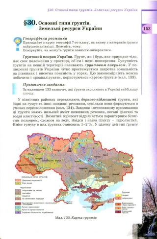 §30. Основні типи ґрунтів. Земельні ресурси України
§ 3 0 . Основні типи ґрунтів.
Земельні ресурси України
Географічна розминка
Пригадайте з курсу географії 7-го класу, на якому з материків ґрунти
найрізноманітніші. Поясніть, чому.
Поміркуйте, чи можуть ґрунти повністю вичерпатися.
Ґрунтовий покрив України. Ґрунт, як і будь-яке природне тіло,
має своє положення у просторі, об’єм і межі поширення. Сукупність
ґрунтів на певній території називають ґрунтовим покривом. У по­
ширенні ґрунтів України чітко простежується широтна зональність
на рівнинах і висотна поясність у горах. Ц ю закономірність можна
побачити і проаналізувати, користуючись картою ґрунтів (мал. 133).
Практичне завдання
За малюнком 133 визначте, які ґрунти охоплюють в Україні найбільшу
площу.
У північних районах переважають дерново-підзолисті ґрунти, які
бідні на гумус та інші поживні речовини, оскільки вони формуються в
умовах перезволоження (мал. 134). Завдяки інтенсивному промиванню
ці ґрунти мають низький вміст поживних речовин, погані фізичні та
водні властивості. Вимитий горизонт відрізняється характерним біляс­
тим кольором, схожим на золу. Звідси і назва ґрунту - підзолистий.
Вміст гумусу в цих ґрунтах становить 1 -2 % . У цілому цей тип ґрунту
Дернові
1 її | піщані
Г~Ц~! опідзолені
UTji^s-i Б у р о зе м н о -
I— ■“_ ! і буро-підзолисті
Бурі гір с ь ко -
л ісо ві
К оричневі
гір сь кі
З О Н А Л Ь Н І Т И П И ҐРУН ТІВ
І 1 І Д е р н о в о -п ід з о л и с т і
І 2 І С ір і л ісо ві
Ч о р но зе м и
І з її о п ід з о л е н і та ти п о в і
l ^ f ' д| зви ча й ні
| 5 | ПІВДЄННІ
І « І на н е л е со в и х п о р о да х
К а ш та н о в і і
і со л о д я м и
| 8 | Л у ч н о -ч о р н о зе м н і
І 9 | Л учні та л уч н о -б о л о тн і
І Т о р ф о в о -б о л о тн і та то р ф о в и щ а
Мал. 133. Карта ґрунтів
 