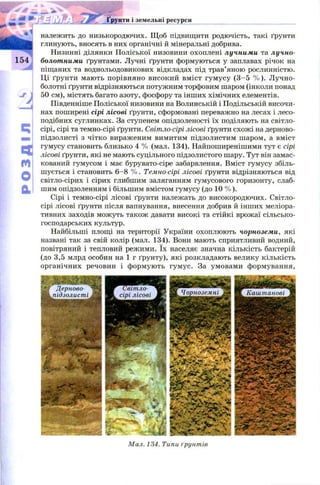 ..„77 Ґрунти і земельні ресурси
п
Сt
m
о
а !
належить до низькородючих. Щ об підвищити родючість, такі ґрунти
глинують, вносять в них органічні й мінеральні добрива.
Низинні ділянки Поліської низовини охоплені лучними та лучно-
болотними ґрунтами. Лучні ґрунти формуються у заплавах річок на
піщаних та воднольодовикових відкладах під трав’яною рослинністю.
Ці ґрунти мають порівняно високий вміст гум усу (3 -5 % ). Лучно-
болотні ґрунти відрізняються потужним торфовим шаром (інколи понад
50 см), містять багато азоту, фосфору та інших хімічних елементів.
Південніше Поліської низовини на Волинській і Подільській височи­
нах поширені сірі лісові ґрунти, сформовані переважно на лесах і лесо-
подібних суглинках. За ступенем опідзоленості їх поділяють на світло-
сірі, сірі та темно-сірі ґрунти. Світло-сірі лісові ґрунти схожі на дерново-
підзолисті з чітко вираженим вимитим підзолистим шаром, а вміст
гумусу становить близько 4 % (мал. 134). Найпоширенішими тут є сірі
лісові ґрунти, які не мають суцільного підзолистого шару. Тут він замас­
кований гумусом і має бурувато-сіре забарвлення. Вміст гумусу збіль­
шується і становить 6 -8 % . Темно-сірі лісові ґрунти відрізняються від
світло-сірих і сірих глибшим заляганням гумусового горизонту, слаб­
шим опідзоленням і більшим вмістом гумусу (до 10 % ).
Сірі і темно-сірі лісові ґрунти належать до високородючих. Світло-
сірі лісові ґрунти після вапнування, внесення добрив й інших меліора­
тивних заходів можуть також давати високі та стійкі врожаї сільсько­
господарських культур.
Найбільші площі на території України охоплюють чорноземи, які
названі так за свій колір (мал. 134). Вони мають сприятливий водний,
повітряний і тепловий режими. їх населяє значна кількість бактерій
(до 3,5 млрд особин на 1 г ґрунту), які розкладають велику кількість
органічних речовин і формують гумус. За умовами формування,
Мал. 134. Типи ґрунтів
Світло-
сірі лісові Чорноземні ИІ Каштанові
 