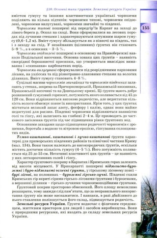 вмістом гум усу та інш ими властивостями українські чорноземи
поділяють на кілька підтипів: чорноземи типові, чорноземи опідзо-
лені, чорноземи вилугувані, чорноземи звичайні та південні.
Чорноземи типові поширені від передгір’їв Карпат на заході до
лівого берега р. Оскол на сході. Вони сформувалися на лесових поро­
дах під лучними степами і характеризуються потужним шаром гуму­
су (0,6—1,2 м). Вміст гумусу збільш ується як з півночі на південь, так
і з заходу на схід. У незайманих (цілинних) ґрунтах він становить
5 -9 % , а в освоєних - 3 -5 % .
Чорноземи опідзолені поширені в основному на Правобережжі нав­
коло П одільської височини. Основна ознака цих ґрунтів - наявність
своєрідної борош нистої присипки, що утворюється внаслідок вими­
вання і «скипання» карбонатних порід.
Чорноземи вилугувані сформувалися під розрідженими парковими
лісами, на узліссях та під різнотравно-злаковими степами на вологих
ділянках. Вміст гумусу становить 4 -8 % .
Суцільні масиви чорноземів звичайних та чорноземів південних заля­
гають у степах, зокрема на Причорноморській, Приазовській низовинах,
Приазовській височині та на Донецькому кряжі. Ці ґрунти мають добре
розвинений гумусовий горизонт, потужність якого коливається від 45 до
120 см. Вони відрізняються високою родю чістю , але недостатня кіль­
кість вологи обмеж ує повне їх використання. Крім того, у цих ґрунтах
міститься великий запас азоту, фосфору і калію, однак вони майже
недоступні для рослин. Південні чорноземи відрізняються наявністю
солі та гіпсу, які залягають на глибині 2 -4 м. Це призводить до част­
кового засолення ґрунтів під час підвищення рівня ґрунтових вод.
Основними заходами щодо підвищення родючості чорноземів є зро­
шення, боротьба з водною та вітровою ерозією, гіпсування солонцюва­
тих видів.
Темно-каштанові, каштанові і лучно-каштанові ґрунти харак­
терні для приморських південних районів та північної частини Криму
(мал. 134). Вони також належать до високородючих ґрунтів, оскільки
містять достатню кількість гумусу (4 -5 % ). Його потуж ність колива­
ється від 25 до 55 см. Негативні властивості цих ґрунтів - це наявність
у них легкорозчинних солей і гіпсу.
Характер ґрунтового покриву в Карпатах і Кримських горах залежить
від висоти місцевості. У Прикарпатті поширені підзолисто-буро­
земні і буро-підзолисті оглеєні ґрунти, у гірському лісовому поясі -
бурі лісові, на полонинах - буроземні гірсько-лучні. Південні схили
Кримських гір вкриті сірими гірсько-лісовими ґрунтами і буроземами,
а вершинні ділянки - гірсько-лучними чорноземоподібними ґрунтами.
Ґрунтовий покрив просторово обмежений. Його площу неможливо
розширити, тому завжди слід пам’ятати, що за неправильного викорис­
тання ґрунту він може виснажитися. І навпаки, в разі дбайливого до
нього ставлення поліпш ується його склад, підвищ ується родючість.
Земельні ресурси України. Ґрунти водночас є фізичним середови­
щ ем, ж иттєвим простором для людей і засобом виробництва. Вони
є природними ресурсами, які входять до складу земельних ресурсів
України.
§30. Основні типи ґрунтів. Земельні ресурси України
 