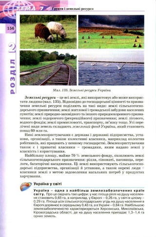 Земельні ресурси - це всі землі, які використовує або може викорис­
тати людина (мал. 135). Відповідно до господарської цінності та призна­
чення земельні ресурси поділяють на такі види: землі сільськогоспо­
дарського призначення; землі житлової і громадської забудови населених
пунктів; землі природно-заповідного та іншого природоохоронного призна­
чення; землі оздоровчого (рекреаційного) призначення; землі лісового,
водного фондів; землі промисловості, транспорту, зв’язку тощо. Усі пере­
лічені види земель складають земельний фонд України, який становить
понад 60 млн га.
Нині землекористувачами є держава і державні підприємства, уста­
нови, організації, а також колективні власники, наприклад колектив
робітників, які працюють у певному господарстві. Землекористувачами
також є і приватні власники - громадяни, яким надано землі у
власність і користування.
Найбільшу площу, майже 70 % земельного фонду, охоплюють землі
сільськогосподарського призначення: рілля, сіножаті, пасовища, пере­
логи, багаторічні насадження. Ці землі використовують сільськогоспо­
дарські підприємства, організації й установи, а також окремі люди -
власники землі з метою задоволення нагальних потреб у продуктах
харчування.
gtJSp УкРаіна У світі
Укр аї на - одна з н айбільш з е м л е з а б е з п е ч е н и х країн
світу. Про це свідчать такі цифри: у нас площа ріллі надушу населен­
ня становить 0,65 га, а наприклад, у Європі - 0,26 га, у світі в цілому -
0,29 га. Площа усіх сільськогосподарських угідь на душу населення в
Європі дорівнює в середньому 0,43 га, а в Україні - 0,84 га. Найбільшою
землезабезпеченістю характеризуються Херсонська, Миколаївська,
Кіровоградська області, де на душу населення припадає 1,3-1,4 га
орних земель.
 