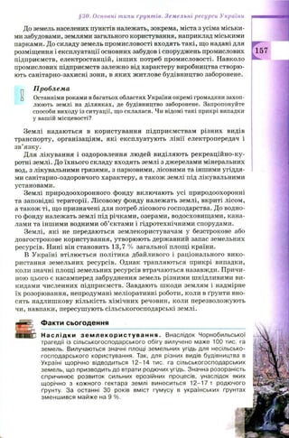 §30. Основні типи ґрунтів. Земельні ресурси України
До земель населених пунктів належать, зокрема, міста з усіма міськи­
ми забудовами, землями загального користування, наприклад міськими
парками. До складу земель промисловості входять такі, що надані для
розміщення і експлуатації основних забудов і споруджень промислових
підприємств, електростанцій, інш их потреб промисловості. Навколо
промислових підприємств залежно від характеру виробництва створю­
ють санітарно-захисні зони, в яких житлове будівництво заборонене.
0
Проблема
Останніми роками в багатьох областях України окремі громадяни захоп­
люють землі на ділянках, де будівництво заборонене. Запропонуйте
способи виходу із ситуації, що склалася. Чи відомі такі прикрі випадки
у вашій місцевості?
Землі надаються в користування підприємствам різних видів
транспорту, організаціям, які експлуатують лінії електропередач і
зв’язку.
Для лікування і оздоровлення людей виділяють рекреаційно-ку-
ротні землі. До їхнього складу входять землі з джерелами мінеральних
вод, з лікувальними грязями, з парковими, лісовими та іншими угіддя­
ми санітарно-оздоровчого характеру, а також землі під лікувальними
установами.
Землі природоохоронного фонду включають усі природоохоронні
та заповідні території. Л ісовому фонду належать землі, вкриті лісом,
а також ті, що призначені для потреб лісового господарства. До водно­
го фонду належать землі під річками, озерами, водосховищ ами, кана­
лами та іншими водними об’єктами і гідротехнічними спорудами.
Землі, які не передаються землекористувачам у безстрокове або
довгострокове користування, утворюють державний запас земельних
ресурсів. Нині він становить 13,7 % загальної площі країни.
В Україні втілюється політика дбайливого і раціонального вико­
ристання земельних ресурсів. Однак трапляються прикрі випадки,
коли значні площі земельних ресурсів втрачаються назавжди. Причи­
ною цього є насамперед забруднення земель різними шкідливими ви­
кидами численних підприємств. Завдають шкоди землям і надмірне
їх розорювання, непродумані меліоративні роботи, коли в ґрунти вно­
сять надлишкову кількість хімічних речовин, коли перезволожують
чи, навпаки, пересушують сільськогосподарські землі.
r f e
Факти сьогодення
Н а с л і д к и з е м л е к о р и с т у в а н н я . Внаслідок Чорнобильської
трагедії із сільськогосподарського обігу вилучено маже 100 тис. га
земель. Вилучаються значні площі земельних угідь для несільсько-
господарського користування. Так, для різних видів будівництва в
Україні щорічно відводиться 12-14 тис. га сільськогосподарських
земель, що призводить до втрати родючих угідь. Значна розораність
спричинює розвиток сильних ерозійних процесів, унаслідок яких
щорічно з кожного гектара землі виноситься 12-17 т родючого
ґрунту. За останні ЗО років вміст гумусу в українських ґрунтах
зменшився майже на 9 %.
157
 
