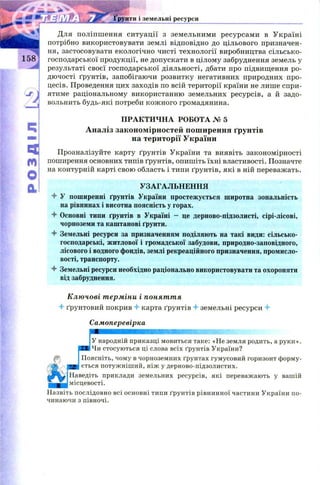 розділ[0»
Ґрунти і земельні ресурси
Для поліпш ення ситуації з земельними ресурсами в Україні
потрібно використовувати землі відповідно до цільового призначен­
ня, застосовувати екологічно чисті технології виробництва сільсько­
господарської продукції, не допускати в цілому забруднення земель у
результаті своєї господарської діяльності, дбати про підвищення ро­
дючості ґрунтів, запобігаючи розвитку негативних природних про­
цесів. Проведення цих заходів по всій території країни не лише спри­
ятиме раціональному використанню земельних ресурсів, а й задо­
вольнить будь-які потреби кож ного громадянина.
Проаналізуйте карту ґрунтів України та виявіть закономірності
поширення основних типів ґрунтів, опишіть їхні властивості. Позначте
на контурній карті свою область і типи ґрунтів, які в ній переважать.
4 У поширенні ґрунтів України простежується широтна зональність
на рівнинах і висотна поясність у горах.
4 Основні типи ґрунтів в Україні - це дерново-підзолисті, сірі-лісові,
чорноземи та каштанові ґрунти.
4 Земельні ресурси за призначенням поділяють на такі види: сільсько­
господарські, житлової і громадської забудови, природно-заповідного,
лісового і водного фондів, землі рекреаційного призначення, промисло­
вості, транспорту.
4 Земельні ресурси необхідно раціонально використовувати та охороняти
від забруднення.
Ключові терміни і поняття
4 ґрунтовий покрив 4 карта ґрунтів 4 земельні ресурси 4
цевості.
Назвіть послідовно всі основні типи ґрунтів рівнинної частини України по­
чинаючи з півночі.
ПРАКТИ ЧН А РОБОТА № 5
Аналіз закономірностей поширення ґрунтів
на території України
УЗАГАЛЬНЕННЯ
Самоперевірка
У народній приказці мовиться таке: «Не земля родить, а руки».
Ї6 Чи стосуються ці слова всіх ґрунтів України?
Поясніть, чому в чорноземних ґрунтах гумусовий горизонт форму­
ється потужніший, ніж у дерново-підзолистих.
Наведіть приклади земельних ресурсів, які переважають у вашій
 