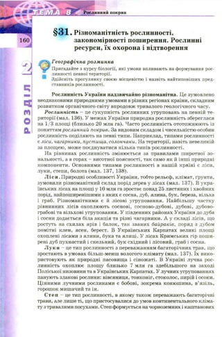 -m — k V
Рослинний покрив
§ 3 1 . Різноманітність рослинності,
закономірності поширення. Рослинні
ресурси, їх охорона і відтворення
Географічна розминка
Пригадайте з курсу біології, які умови впливають на формування рос­
линності певної території.
т Здійсніть прогулянку своєю місцевістю і назвіть найтиповіших пред­
ставників рослинності.
Рослинність України надзвичайно різноманітна. Це зумовлено
неоднаковими природними умовами в різних регіонах країни, складним
розвитком органічного світу впродовж тривалого геологічного часу.
Рослинність - це сукупність рослинних угруповань на певній те­
риторії (мал. 136). У межах України природна рослинність збереглася
на 1/3 площі (близько 20 млн га). Часто рослинність ототож ню ють із
поняттям рослинний покрив. За видовим складом і чисельністю особин
рослинність поділяють на певні типи. Наприклад, типами рослинності
є ліси, чагарники, пустища, солончаки. На території, навіть невеликій
за площею, може поєднуватися кілька типів рослинності.
На рівнинах рослинність змінюється за правилами ш иротної зо­
нальності, а в горах - висотної поясності, так само як й інш і природні
компоненти. Основними типами рослинності в нашій країні є ліси,
луки, степи, болота (мал. 137, 138).
Ліси. Природні особливості України, тобто рельєф, клімат, ґрунти,
зумовили різноманітний склад порід дерев у лісах (мал. 137). В укра­
їнських лісах на площі у 10 млн га зростає понад 25 листяних і хвойних
порід, найпоширенішими з яких є сосна, дуб, ялина, бук, береза, вільха
і граб. Різноманітними є й лісові угруповання. Найбільшу частку
рівнинних лісів охоплюють соснові, сосново-дубові, дубові, дубово-
грабові та вільхові угруповання. У південних районах України до дуба
і сосни додається біла акація та різні чагарники. А у складі лісів, що
ростуть на схилах ярів і балок, так званих байраків, поряд з дубом
помітні клен, ясен, берест. В Українських Карпатах великі площі
охоплені лісами з ялини, бука та ялиці. У лісах Кримських гір пош и­
рені дуб пухнастий і скельний, бук східний і лісовий, граб і сосна.
Луки - це тип рослинності з переважанням багаторічних трав, що
зростають в умовах більш-менш вологого клімату (мал. 137). їх вико­
ристовують як природні пасовища і сінож аті. В Україні лучна рос­
линність охоплює площу близько 7 млн га здебільшого на заході
Поліської низовини та в Українських Карпатах. У лучних угрупованнях
панують злакові рослини: вівсяниця, тонконіг, стоколос, пирій і осоки.
Цінними лучними рослинами є бобові, зокрема конюш ина, в’язіль,
горошок мишачий та ін.
С т е п - це тип рослинності, в якому також переважають багаторічні
трави, але лише ті, що пристосувалися до умов континентального кліма­
ту з тривалими посухами. Степ формується на чорноземних і каштанових
 