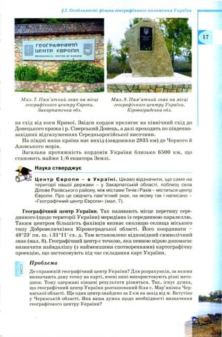 §2. Особливості фізико-географічного положення України
М ал. 7. П ам ’ятний знак на місці М ал. 8. П ам ’ятний знак на місці
географічного центру Європи. географічного центру України.
Закарпат ська обл. Кіровоградська обл.
на схід від коси Кривої. Звідси кордон пролягає на північний схід до
Донецького кряжа і р. Сіверський Донець, а далі проходить по південно-
західних відгалуженнях Середньоросійської височини.
На півдні наша країна має вихід (завдовжки 2835 км) до Чорного й
Азовського морів.
Загальна протяж ність кордонів України близько 6500 км, що
становить майже 1 /6 екватора Землі.
Наука ствердж ує
Ц е н т р Є в р о п и - в У к р а ї н і . Цікаво відзначити, що саме на
території нашої держави - у Закарпатській області, поблизу села
Ділове Рахівського району, між містами Тячів і Рахів - міститься центр
Європи. Про це свідчить пам’ятний знак, на якому так і написано -
«Географічний центр Європи» (мал. 7).
Географічний центр України. Так називають місце перетину сере­
динного (щодо території України) меридіана із серединною паралеллю.
Таким центром більш ість фахівців визнає околицю селища міського
типу Добровеличківка Кіровоградської області. Його координати -
48°23' пн. ш. і 31°1Г сх. д. Там встановлено відповідний символічний
знак (мал. 8). Географічний центр є точкою, яка певною мірою допомагає
визначити найвдалішу (з найменшими спотвореннями) картографічну
проекцію, що застосовують під час складання карт України.
Проблема
□ Де справжній географічний центр України? Для розрахунків, за якими
визначають дану точку на карті, вчені нині використовують різні мето­
дики. Тому одержані кінцеві результати різняться. Так, існує думка,
що географічний центр України розташований біля с. Мар’янівка Чер­
каської області. Ще один центр знайдено за 2 км на захід від м. Ватутіно
у Черкаській області. Яка ваша думка щодо необхідності визначення
географічного центру України?
 