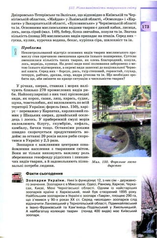 ть тваі щяшиш
Дніпровсько-Тетерівське та Заліське, що відповідно в Київській та Чер­
нігівській областях, «Майдан» у Львівській області, «Осмолода» і «Кар­
пати» у Закарпатській області, «Буковинське» у Чернівецькій області
та ін. Основними мисливськими видами тварин є дикий кабан, лисиця,
лось, заєць сірий (мал. 149), бобер, білка звичайна, козуля та ін. Значна
кількість (понад 50) мисливських видів припадає на птахів. Серед них -
гуска, кулик, курочка водяна, бекас, куріпка сіра, ш илохвіст та ін.
173
0
Проблема
Неконтрольований відстріл основних видів тварин мисливського про­
мислу став причиною зменшення ареалів їхнього поширення. Суттєво
зменшилася кількість таких тварин, як олень благородний, козуля,
лось, ведмідь, куниця. На деякі види нині полювання заборонено з ме­
тою їхнього відтворення, а окремі види занесені до національної Черво­
ної книги. Серед них - борсук, рись, тхір степовий, горностай, глухар,
тетерук, рябчик, дрохва, огар, видра річкова та ін. Щ о необхідно зро­
бити ще, аби змінити на краще ситуацію з чисельністю тварин?
У річках, озерах, ставках і морях налі­
чують близько 270 промислових видів ри­
би. Найпопулярніші з них такі прісноводні
види, як короп, сазан, лящ, карась, судак,
щ ука, товстолобик, які виловлюють по всій
території України; форель (мал. 150), харі­
ус - переважно у Карпатах, карликовий со­
мик у Ш ацьких озерах, дунайський оселе­
дець і лосось. У прибережній смузі морів
виловлю ю ть білугу, скум брію , кефаль,
камбалу, бички тощ о. Останніми роками
швидко скорочується продуктивність во­
дойм: за останні 20 років вилов риби скоро­
тився в Україні у 2,5 раза.
Зоопарки є важливими центрами озна­
йомлення населення з тваринним світом.
Вони не тільки виконують важливу роль
збереження генофонду рідкісних і зникаю­
чих видів тварин, а й задовольняють пізна­
вальні потреби людини.
Мал. 150. Форельне госпо­
дарство
і.—— Іґ'-
ШЯЮ
Факти сьогодення
З о о п а р к и У к р а ї н и . Нині їх функціонує 12, з них сім - державно­
го значення. Зоопарки є в Миколаєві, Одесі, Рівному, Харкові, Черка­
сах, Києві, Мені Чернігівської області. Одним із найстаріших
зоопарків країни є Харківський, який був створений 1895 року.
Найбільшим зоопарком в Україні є зоопарк «Таврія», площею 290 га,
що з ’явився у 90-х роках XX ст. Серед «молодих» зоопарків слід
відзначити Лановецький у Тернопільській області, Підмихайлівський
в Івано-Франківській та Кам’янець-Подільський у Хмельницькій.
А найбагатшу колекцію тварин (понад 400 видів) має Київський
зоопарк.
 