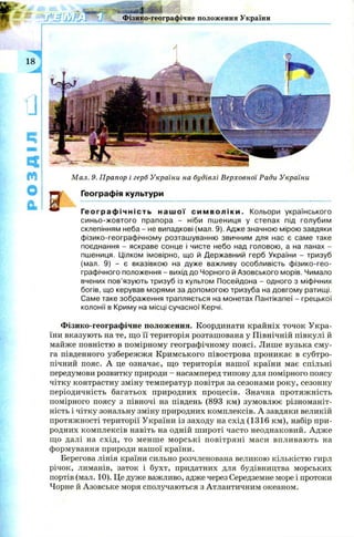 склепінням неба - не випадкові (мал. 9). Адже значною мірою завдяки
фізико-географічному розташуванню звичним для нас є саме таке
поєднання - яскраве сонце і чисте небо над головою, а на ланах -
пшениця. Цілком імовірно, що й Державний герб України - тризуб
(мал. 9) - є вказівкою на дуже важливу особливість фізико-гео­
графічного положення - вихід до Чорного й Азовського морів. Чимало
вчених пов’язують тризуб із культом Посейдона - одного з міфічних
богів, що керував морями за допомогою тризуба на довгому ратищі.
Саме таке зображення трапляється на монетах Пантікапеї - грецької
колонії в Криму на місці сучасної Керчі.
Фізико-географічне положення. Координати крайніх точок Укра­
їни вказують на те, що її територія розташована у Північній півкулі й
майже повністю в помірному географічному поясі. Лише вузька см у­
га південного узбережжя Кримського півострова проникає в субтро­
пічний пояс. А це означає, що територія нашої країни має спільні
передумови розвитку природи - насамперед типову для помірного поясу
чітку контрастну зміну температур повітря за сезонами року, сезонну
періодичність багатьох природних процесів. Значна протяж ність
помірного поясу з півночі на південь (893 км) зумовлює різноманіт­
ність і чітку зональну зміну природних комплексів. А завдяки великій
протяжності території України із заходу на схід (1316 км), набір при­
родних комплексів навіть на одній ш ироті часто неоднаковий. А дж е
що далі на схід, то менш е м орські повітряні маси впливають на
формування природи нашої країни.
Берегова лінія країни сильно розчленована великою кількістю гирл
річок, лиманів, заток і бухт, придатних для будівництва морських
портів (мал. 10). Це дуже важливо, адже через Середземне море і протоки
Чорне й Азовське моря сполучаються з Атлантичним океаном.
 