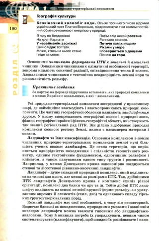 Я Я і Ц
Ш 1
180
Географія культури
Б е з к і н е ч н и й к о л о о б і г води. Ось як про нього писав відомий
український поет Платон Воронько, підкреслюючи тим самим постій­
ний обмін речовиною і енергією у природі:
Основними чинниками формування ПТК є зональні й азональні
чинники. Зональними чинниками є кліматичні особливості території,
зокрема кількість сонячної радіації, співвідношення тепла й вологи.
Азональними чинниками є тектонічна неоднорідність земної кори та
різноманітність рельєфу.
Практичне завдання
За картою на форзаці підручника встановіть, які природні комплекси
в межах України є зональними, а які - азональними.
Усі природно-територіальні комплекси зосереджені у приземному
шарі, де найміцніше взаємодіють і взаємопроникають природні ком ­
поненти. Цю частину географічної оболонки називають ландшафтним
ярусом. У ньому виокремлюють географічні пояси і природні зони,
фізико-географічні країни і фізико-географічні області, які створюють
так званий регіональний ряд ПТК. Він дійсно відображає природні
комплекси кож ного регіону Землі, якими є насамперед материки і
океани.
Ландшафти та їхня класифікація. Основним комплексом з-поміж
численних природно-територіальних комплексів земної кулі біль­
ш ість учених вважає ландшафт. Це певна територія, що виріз­
няється однорідністю походж ення і спільністю геологічного роз­
витку, єдиним тектонічним фундаментом, однотипним рельєфом і
кліматом, а також пануванням одного типу ґрунтів і рослинності.
Наприклад, у меж ах Д онецького кряж а закономірно поєднуються
степові та лісостепові рівнинно-височинні ландшафти.
Ландшафт - дуже складний природний комплекс, який поділяєть­
ся на типові для нього, але менші за розмірами ПТК. Так, дрібнішими
ПТК ландшафтів Д онецького кряж а є ком плекс схилів різної
орієнтації, комплекс дна балки чи яру та ін. Тобто дрібні ПТК ланд­
шафту виділяють на основі не всієї крупної форми рельєфу, а з ураху­
ванням окремих її елементів (схил, дно) та однакового складу гірсь­
ких ґрунтоутворювальних порід.
Кожний ландшафт має свої особливості, а тому він неповторний.
Водночас близькі за походженням, природними умовами і зовнішнім
виглядом ландшафти можна вважати типовими або ландшафтами-
аналогами. Тому й виникла потреба їх упорядкувати, певним чином
систематизувати (класифікувати), щ об швидко їх розпізнавати і нано-
Я піду по бездоріжжі
На круті Карпати
У незайманім засніжжі
Свій слідок топтати.
Може, хтось на нього стане
І піде за мною.
Потім слід нехай розтане
Ранньою весною.
Потече поміж кущами
Ріками у море
І повернеться з дощами
Піснею на гори.
 