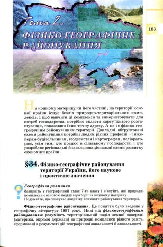 ..nr
.". ."“Лл
~ *
183
а кож н ом у материку чи його частині, на території к ож ­
н ої країн и існ у є безліч п ри род н о-тер и торіал ьн и х к ом п ­
лексів. І щ об вивчити ці ком плекси та використовувати для
потреб господарства, потрібно скласти карту їхн ього розта­
ш ування, показавш и їхн ю точну адресу. А це і є ф ізико-гео­
графічним районуванням території. Д окладні, обґрунтовані
схем и районування потрібні лю дям різних професій - інже-
нерам -будівельникам , геодезистам і картографам, меліорато­
рам, усім тим , хто працю є в сільськом у господарстві і хто
розробляє регіональні й загальнонаціональні схем и розвитку
екон ом іки країни.
§34. Фізико-географічне районування
території України, його наукове
і практичне значення
Географічна розминка
Зазирніть у географічний атлас 7-го класу і з’ясуйте, які природні
комплекси є основою поділу території на кожному материку.
Подумайте, що спонукає людей здійснювати районування території.
Фізико-географічне районування. Це поняття було введене у
географічну літературу 1897 року. Нині під фізико-географічним
районуванням розум ію ть територіальний поділ земної поверхні
(материка, окремої держави) на природні комплекси різного рангу,
сформовані в результаті дій географічної зональності й азональності.
 