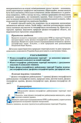 виокремлюються на основі співвідношення тепла і вологи - показника,
який характеризує коефіцієнт зволоження. (Пригадайте, якими можуть
бути його значення.) Оскільки кліматичні умови змінюються і в довгот­
ному напрямку, тобто з заходу на схід, у межах природних зон виділяють
рівнинні ландшафти, які називають краями. їхня кількість у кожній
зоні чи підзоні визначається ступенем континентальності клімату, тобто
віддаленістю території від морських басейнів.
У кожній гірській країні від підніжжя гір до вершини закономірно
змінюються висотні пояси. їхній набір і висотне розташування вздовж
схилу залежить від висоти та географічного положення гір. Крім того, в
гірських країнах виділяють природні фізико-географічні області, які
відрізняються гірськими ландшафтами.
Практичне завдання
Визначте кількість зональних і азональних ПТК на території України,
використавши схему фізико-географічного районування (див. атлас і
форзаци). Накресліть схему їхнього підпорядкування починаючи з фізико-
географічних країн. З’ясуйте, у якій природній зоні розташований
Південний берег Криму.
Детальна характеристика природно-територіальних та двох природно-
аквальних комплексів України буде розглянута в наступних темах.
УЗАГАЛЬНЕННЯ
4" Фізико-географічне районування території - це виявлення природно-
територіального комплексу на певній території.
4 Фізико-географічне районування території виконують з урахуванням
зональних й азональних чинників.
4 Карта фізико-географічного районування території України включає
два географічні пояси, три фізико-географічні країни, три природні зони.
Ключові терміни і поняття
4 фізико-географічне районування 4 одиниці фізико-географічного
районування: географічні пояси, природні зони, висотні пояси, фізико-
географічні країни, фізико-географічні краї, фізико-географічні об­
ласті 4
Самоперевірка
Обґрунтуйте фізико-географічне районування території своєї
■ області.
Поясніть, чому фізико-географічне районування виконують, дотри­
муючись певних правил.
Наведіть приклади підпорядкування ПТК у районуванні, користуючись
принципом складання іграшки матрьошки.
Назвіть чинники, на яких ґрунтується районування території України.
 