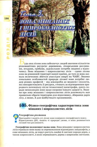 186
удь-яка лісова зона забезпечує людей значною кількістю
різном анітних ресурсів: деревиною , лікарським и рослина­
ми, ягодам и, грибами, задовольняє потреби лю дини у відпо­
чинку. Зона міш аних і ш и рокол и сти х лісів - єдина лісова
зона на рівнинній тери торії наш ої країни, до того ж вона заз­
нала величезних збитків унаслідок аварії на Ч АЕС. Знання
зональних особливостей природи л ісової зони потрібні л ю ­
дям різних професій - від землеробів до медиків і екологів,
які використовую ть її ресурси, стеж ать за відтворенням п ри­
родного потенціалу після техногенної катастроф и, даю ть п о­
ради м еш канцям зони щ одо охорон и їхн ього здоров’ я. Знан­
ня про зону міш аних і ш и рокол и сти х лісів допом ож уть вам
правильно обрати територію для відпочинку, збирання дарів
лісу, а м ож е, й для м айбутнього прож ивання.
§ 3 5 . Фізико-географічна характеристика зони
мішаних і широколистих лісів
Географічна розминка
ьг* Пригадайте і назвіть усі лісові зони помірного географічного поясу.
н Користуючись §31, назвіть ті природні умови, в яких розвивається
лісовий тип рослинності.
Географічне положення і назва зони. Зона мішаних і широколистих
лісів отримала свою назву за переважанням відповідних ландшафтів, а
саме мішаних лісів, де поруч ростуть хвойні й листяні породи дерев, а
також широколисті, в яких переважають дерева з широкими листками.
 