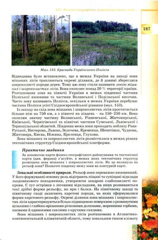 187
Мал. 153. Краєвиди Українського Полісся
Віднедавна було встановлено, що в межах України на заході зони
мішаних лісів трапляються окремі ділянки, де й донині збереглися
широколисті породи дерев. Тому цю зону стали називати зоною міша­
них і широколистих лісів. Вона охоплю є понад 20 % території країни.
Розташована зона на півночі України в межах південної частини
П оліської низовини та частини Волинської і П одільської височин.
Часто зону називають Полісся, оскільки в межах України перебуває
частина Полісся усієї Східноєвропейської рівнини (мал. 153).
Із заходу на схід зона мішаних і ш ироколистих лісів простягається
більше ніж на 750 км, а з півночі на південь —на 150—250 км. Вона
охоплює значну частину Волинської, Рівненської, Ж итомирської,
Київської, Чернігівської та північні частини Сумської, Львівської і
Тернопільської областей. Південна межа зони проходить поблизу Рави-
Руської, Нестерова, Львова, Золочева, Кременця, Ш епетівки, Чуднова,
Ж итомира, Києва, Ніжина, Кролевця, Глухова.
Зона міш аних та ш ироколистих лісів розмістилася в межах різних
тектонічних структур Східноєвропейської платформи.
Практичне завдання
За допомогою карти фізико-географічного районування та тектонічної
карти (див. форзац) з’ясуйте, в межах яких тектонічних структур
розміщена зона мішаних і широколистих лісів. Як це вплинуло на
рельєф зони? Позначте південну межу зони на контурній карті.
Зональні особливості природи. Рельєф зони переважно низовинний.
У його формуванні основну роль відіграють піщані та супіщані відклади
льодовикового походження, утворюючи зандрові слабохвилясті по­
крови. Є тут острівки з лесовими відкладами, на яких розвиваються
такі дрібні форми рельєфу, як яри і балки. На північному заході та
північному сході залягають карстові породи, на яких сформувалися
форми карстового рельєфу. Окремі ділянки зони мішаних і широколис­
тих лісів характеризуються більш підвищеною поверхнею з розвинутими
вузькими і глибоко врізаними річковими долинами, моренними горбами,
пасмами й одинокими скелями з крутими схилами.
Зона міш аних і ш ироколистих лісів розташована в Атлантико-
континентальній кліматичній області, тому зональним типом клімату
 