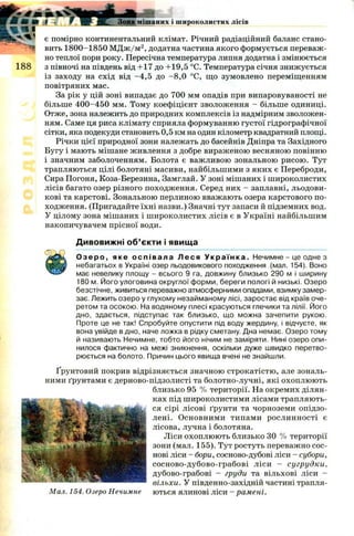 * £ т іь v V
М и »
l ^ i
188
Зона мішаних і широколистих лісів
є помірно континентальний клімат. Річний радіаційний баланс стано­
вить 1800-1850 М Д ж /м 2, додатна частина якого формується переваж­
но теплої пори року. Пересічна температура липня додатна і змінюється
з півночі на південь від +17 д о +19,5 °С. Температура січня знижується
із заходу на схід від -4 ,5 до -8 ,0 °С, що зумовлено переміщенням
повітряних мас.
За рік у цій зоні випадає до 700 мм опадів при випаровуваності не
більше 4 0 0-45 0 мм. Тому коефіцієнт зволоження - більше одиниці.
Отже, зона належить до природних комплексів із надмірним зволожен­
ням. Саме ця риса клімату сприяла формуванню густої гідрографічної
сітки, яка подекуди становить 0,5 км на один кілометр квадратний площі.
Річки цієї природної зони належать до басейнів Дніпра та Західного
Бугу і мають мішане живлення з добре вираженою весняною повінню
і значним заболоченням. Болота є важливою зональною рисою. Тут
трапляються цілі болотяні масиви, найбільшими з яких є Переброди,
Сира Погоня, Коза-Березина, Замглай. У зоні мішаних і широколистих
лісів багато озер різного походження. Серед них - заплавні, льодови­
кові та карстові. Зональною перлиною вважають озера карстового по­
ходження. (Пригадайте їхні назви.) Значні тут запаси й підземних вод.
У цілому зона мішаних і ш ироколистих лісів є в Україні найбільшим
накопичувачем прісної води.
Дивовижні об’єкти і явища
О з е р о , яке ос п і в а ла Л е с я У к р а ї н к а . Нечимне - це одне з
небагатьох в Україні озер льодовикового походження (мал. 154). Воно
має невелику площу - всього 9 га, довжину близько 290 м і ширину
180 м. Його улоговина округлої форми, береги пологі й низькі. Озеро
безстічне, живиться переважно атмосферними опадами, взимку замер­
зає. Лежить озеро у глухому незайманому лісі, заростає від країв оче­
ретом та осокою. На водяному плесі красуються глечики та лілії. Його
дно, здається, підступає так близько, що можна зачепити рукою.
Проте це не так! Спробуйте опустити під воду жердину, і відчуєте, як
вона увійде в дно, наче ложка в рідку сметану. Дна немає. Озеро тому
й називають Нечимне, тобто його нічим не заміряти. Нині озеро опи­
нилося фактично на межі зникнення, оскільки дуже швидко перетво­
рюється на болото. Причин цього явища вчені не знайшли.
Ґрунтовий покрив відрізняється значною строкатістю, але зональ­
ними ґрунтами є дерново-підзолисті та болотно-лучні, які охоплюють
близько 95 % території. На окремих ділян­
ках під ш ироколистими лісами трапляють­
ся сірі лісові ґрунти та чорноземи опідзо-
лені. Основними типами рослинності є
лісова, лучна і болотяна.
Ліси охоплю ю ть близько 30 % території
зони (мал. 155). Тут ростуть переважно сос­
нові ліси - бори, сосново-дубові ліси - субори,
сосново-дубово-грабові ліси - сугрудки,
дубово-грабові — груди та вільхові ліси —
вільхи. У південно-західній частині трапля-
Мал. 154. Озеро Нечимне ються ялинові ліси - рамені.
 
