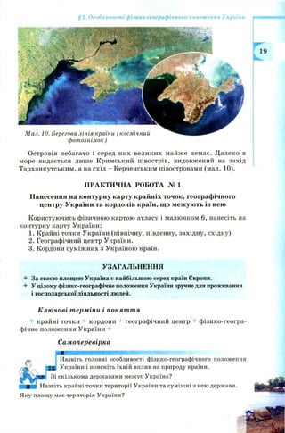 §2. Особливості фізико-географічного положення України
фотознімок )
О стровів небагато і серед них великих майже немає. Далеко в
море видається лише Кримський півострів, видовжений на захід
Тарханкутським, а на схід —Керченським півостровами (мал. 10).
ПРАКТИЧНА РОБОТА № 1
Нанесення на контурну карту крайніх точок, географічного
центру України та кордонів країн, що межують із нею
К ористуючись фізичною картою атласу і малюнком 6, нанесіть на
контурну карту України:
1. Крайні точки України (північну, південну, західну, східну).
2. Географічний центр України.
3. Кордони суміж них з Україною країн.
УЗАГАЛЬНЕННЯ
4- За своєю площею Україна є найбільшою серед країн Європи.
4 У цілому фізико-географічне положення України зручнедля проживання
і господарської діяльності людей.
Ключові терміни і поняття
4 крайні точки + кордони географічний центр ^ фізико-геогра­
фічне положення України +
Самоперевірка
Назвіть головні особливості фізико-географічного положення
України і поясніть їхній вплив на природу країни.
скількома державами межує Україна?
гь крайні точки території України та суміжні з нею держави.
Яку площу має територія України?
 