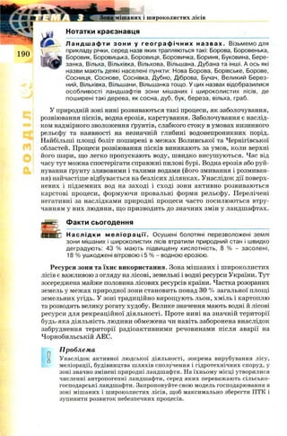 +лтш mmJkJ*Я Ш Ш І ' V ж . Зона мішаних і широколистих лісів
% « ■
Нотатки краєзнавця
Л а н д ш а ф т и зони у г е о г р а ф і ч н и х н а з в а х . Візьмемо для
прикладу річки, серед назв яких трапляються такі: Борова, Боровенька,
Боровик, Боровицька, Боровиця, Боровичка, Бориня, Буковина, Бере-
занка, Вільха, Вільхівка, Вільхова, Вільшана, Дубана та інші. А ось які
назви мають деякі населені пункти: Нова Борова, Борівське, Борове,
Сосниця, Соснове, Соснівка, Дубно, Діброва, Бучач, Великий Берез-
ний, Вільхівка, Вільшани, Вільшанка тощо. У цих назвах відобразилися
особливості ландшафтів зони мішаних і широколистих лісів, де
поширені такі дерева, як сосна, дуб, бук, береза, вільха, граб.
У природній зоні нині розвиваються такі процеси, як заболочування,
розвіювання пісків, водна ерозія, карстування. Заболочування є наслід­
ком надмірного зволоження ґрунтів, слабкого стоку в умовах низинного
рельєфу та наявності на незначній глибині водонепроникних порід.
Найбільші площі боліт поширені в межах Волинської та Чернігівської
областей. Процеси розвіювання пісків виникають за умов, коли верхні
його шари, що легко пропускають воду, швидко висушуються. Час від
часу тут можна спостерігати справжні пилові бурі. Водна ерозія або руй­
нування ґрунту зливовими і талими водами (його змивання і розмиван­
ня) найчастіше відбувається на безлісих ділянках. Унаслідок дії поверх­
невих і підземних вод на заході і сході зони активно розвиваються
карстові процеси, формуючи провальні форми рельєфу. Перелічені
негативні за наслідками природні процеси часто посилюються втру­
чанням у них людини, що призводить до значних змін у ландшафтах.
І ДЙЕ Факти сьогодення
■ Б ---------------------------------------------------------------------------------------
ifOUHiD Н а с л і д к и м е л і о р а ц і ї . Осушені болотяні перезволожені землі
зони мішаних і широколистих лісів втратили природний стан і швидко
деградують: 43 % мають підвищену кислотність, 8 % - засолені,
18 % ушкоджені вітровою і 5 % - водною ерозією.
Ресурси зони та їхнє використання. Зона мішаних і ш ироколистих
лісів є важливою з огляду на лісові, земельні і водні ресурси України. Тут
зосереджена майже половина лісових ресурсів країни. Частка розораних
земель у межах природної зони становить понад ЗО % загальної площі
земельних угідь. У зоні традиційно вирощують льон, хміль і картоплю
та розводять велику рогату худобу. Велике значення мають водні й лісові
ресурси для рекреаційної діяльності. Проте нині на значній території
будь-яка діяльність людини обмежена чи навіть заборонена внаслідок
забруднення території радіоактивними речовинами після аварії на
Чорнобильській АЕС.
Проблема
и Унаслідок активної людської діяльності, зокрема вирубування лісу,
меліорації, будівництва шляхів сполучення і гідротехнічних споруд, у
зоні значно змінені природні ландшафти. На їхньому місці утворилися
численні антропогенні ландшафти, серед яких переважають сільсько­
господарські ландшафти. Запропонуйте свою модель господарювання в
зоні мішаних і широколистих лісів, щоб максимально зберегти ПТК і
зупинити розвиток небезпечних процесів.
 