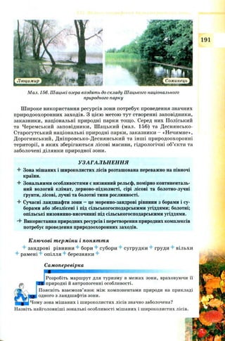 191
Мал. 156. Шацькі озера входять до складу Шацького національного
природного парку
Ш ироке використання ресурсів зони потребує проведення значних
природоохоронних заходів. З цією метою тут створенні заповідники,
заказники, національні природні парки тощ о. Серед них Поліський
та Черемський заповідники, Ш ацький (мал. 156) та Деснянсько-
Старогутський національні природні парки, заказники - «Нечимне»,
Д орогинський, Д ніпровсько-Деснянський та інш і природоохоронні
території, в яких зберігаються лісові масиви, гідрологічні об’єкти та
заболочені ділянки природної зони.
УЗАГАЛ ЬН ЕН Н Я
4 Зона мішаних і широколистих лісів розташована переважно на півночі
країни.
4 Зональними особливостями є низинний рельєф, помірно континенталь­
ний вологий клімат, дерново-підзолисті, сірі лісові та болотно-лучні
ґрунти, лісові, лучні та болотні типи рослинності.
4 Сучасні ландшафти зони - це моренно-зандрові рівнини з борами і су­
борами або збезлісені і під сільськогосподарськими угіддями; болотні;
опільські низовинно-височинні під сільськогосподарськими угіддями.
•4 Використання природних ресурсів і перетворення природних комплексів
потребує проведення природоохоронних заходів.
Ключові терміни і поняття
4 зандрові рівнини 4 бори 4 субори 4 сугрудки 4 груди 4 вільхи
4 рамені 4 опілля 4 березняки 4
Самоперевірка
ш ш ш ш ш ш ш ш ш ш ш ш ш ш ш ш ш ш ш ш ят т -З'ї і
Розробіть маршрут для туризму в межах зони, враховуючи її
природні й антропогенні особливості.
Поясніть взаємозв’язок між компонентами природи на прикладі
одного з ландшафтів зони.
іу зона мішаних і широколистих лісів значно заболочена?
Назвіть найголовніші зональні особливості мішаних і широколистих лісів.
 