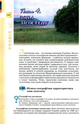 1
0
ісостепова зона - це основна ж итниця У країни. Б агато­
галузеве сільське господарство вимагає від його працівників -
землеробів, агроном ів, фермерів - глибокого знання природ­
них зв’язків, щ о існ ую ть м іж клім атичним и особливостям и
зони, її ґрунтам и і природною рослинністю . У надрах зони
заховані значні поклади нафти і природного газу, тих палив­
них ресурсів, яки х украй не вистачає держ аві. Геологам і
робітникам гірн и чодобувн их галузей слід п ам ’ ятати, щ о
мож на знайти й освоїти родовищ а за соляним и куполам и,
які розкидані по л ісостеп у П ридніпровської низовини. У цій
зоні багато туристичних ресурсів, які треба ретельно вивчати
і залучати до рекреаційно-туристичної діяльності спеціалістів
у галузі тур и зм у. О тж е, практичн е значення знань про
л ісостеп ову зону дуж е ш ироке й актуальне.
§ 3 6 . Фізико-географічна характеристика
зони лісостепу
Географічна розминка
Пригадайте з курсу географії 7-го класу, на яких материках поширена
зона лісостепу, як її там називають.
За картою природних зон і картою адміністративно-територіального
поділу України з’ясуйте, чи розміщена ваша область в зоні лісостепу.
Географічне положення і назва зони. Зона лісостепу простягається
від Передкарпаття до східних кордонів України майже на 1100 км і
перевищує за площею зону мішаних і ш ироколистих лісів, охоплюючи
 
