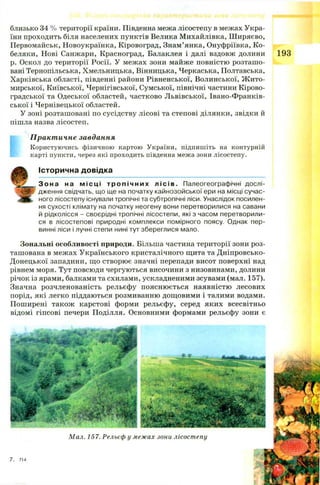 близько 34 % території країни. Південна межа лісостепу в межах Укра­
їни проходить біля населених пунктів Велика М ихайлівка, Ш иряєво,
Первомайськ, Новоукраїнка, Кіровоград, Знам’янка, Онуфріївка, К о­
беляки, Нові Санжари, Красноград, Балаклея і далі вздовж долини 193
р. Оскол до території Росії. У межах зони майже повністю розташ о­
вані Тернопільська, Хмельницька, Вінницька, Черкаська, Полтавська,
Харківська області, південні райони Рівненської, Волинської, Ж ито­
мирської, Київської, Чернігівської, Сумської, північні частини Кірово­
градської та Одеської областей, частково Л ьвівської, Івано-Франків-
ської і Чернівецької областей.
У зоні розташовані по сусідству лісові та степові ділянки, звідки й
пішла назва лісостеп.
Практичне завдання
Користуючись фізичною картою України, підпишіть на контурній
карті пункти, через які проходить південна межа зони лісостепу.
І с т о р и ч н а д о в і д к а
З о н а на мі сці т р о п і ч н и х лі сів. Палеогеографічні дослі­
дження свідчать, що ще на початку кайнозойської ери на місці сучас­
ного лісостепу існували тропічні та субтропічні ліси. Унаслідок посилен­
ня сухості клімату на початку неогену вони перетворилися на савани
й рідколісся - своєрідні тропічні лісостепи, які з часом перетворили­
ся в лісостепові природні комплекси помірного поясу. Однак пер­
винні ліси і лучні степи нині тут збереглися мало.
Зональні особливості природи. Більша частина території зони роз­
ташована в межах Українського кристалічного щита та Дніпровсько-
Донецької западини, що створює значні перепади висот поверхні над
рівнем моря. Тут повсюди чергуються височини з низовинами, долини
річок із ярами, балками та схилами, ускладненими зсувами (мал. 157).
Значна розчленованість рельєфу поясню ється наявністю лесових
порід, які легко піддаються розмиванню дощовими і талими водами.
Поширені також карстові форми рельєфу, серед яких всесвітньо
відомі гіпсові печери Поділля. Основними формами рельєфу зони є
Мал. 157. Рельєф у межах зони лісостепу
 