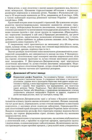 Крім річок, у зоні лісостепу є значні запаси підземних вод, багато з
яких мінеральні. Цікавими гідрологічними об’єктами є водоспади,
розміщені переважно в пониззях річок. Такими є Русилівський кас­
кад із 12 водоспадів заввишки до 13 м, завдовжки до 3 км (мал. 158), 195
а також найвищий водоспад рівнинної частини України - Джурин-
ський (мал. 159).
Ґрунтовий покрив зони складний і строкатий. Це зумовлено неодно­
рідністю ґрунтоутворювальних чинників: наявністю лесових гірсь­
ких порід, нейтральним балансом зволоження, поєднанням лісової і
степової рослинності та інтенсивною господарською діяльністю. Зональ­
ними типами ґрунтів є сірі лісові ґрунти та чорноземи. (Пригадайте,
які чорноземи поширені в цій зоні.) Природна рослинність, що росте
на таких ґрунтах, представлена залишками остепнених лук і степів,
дубових і дубово-грабових та дубово-кленово-липових лісів. Пересічна
залісненість зони становить 12 % .
У тваринному світі трапляються як мешканці лісу (білка, заєць
сірий, куниця лісова, козуля тощо), так і степові види (мишівка польова,
тхір степовий, дрохва, куріпка сіра та ін .).
Значні розміри лісостепової зони визначають різноманітність влас­
тивостей ландшафтів, які змінюються із заходу на схід. У Західноук­
раїнському лісостеповому краї поширені масиви ш ироколистих лісів
під сірими лісовими ґрунтами та лучно-степові височинні розчлено­
вані ландшафти. У Д ністровсько-Д ніпровському краї чергуються
лісостепові височинні та лучно-степові височинні ландшафти. Поде­
куди трапляються лісостепові борові, лучно-лісові болотні та товтрові
ландшафти. Значна частина цієї провінції розорана.
Дивовижні об’єкти і явища
К ора лов і рифи У краї н и . Так називають Товтри - лінійно витяг­
нуті скелясті вапнякові пасма. їх утворення пов’язане з тектонічним
розломом, уздовж якого проходила берегова лінія давніх морів нео­
генового періоду, в яких відкладалися продукти життєдіяльності водо­
ростей і коралів. Нині виділяють три відокремлені, але генетично
єдині ділянки Товтр: Подільські, Прут-Дністровські, Мурафські.
Подільські Товтри, або Медобори, є природним заповідником, в якому
охороняють унікальні ландшафти Поділля та рідкісні, ендемічні й
реліктові види рослин, яких тут налічують понад 150.
У Лівобережно-Дніпровському краї у зв’язку з більшою континен-
тальністю клімату ґрунти значно остепнені і засолені. Лісових ландшаф­
тів тут дуже мало, переважають лучно-степові низов
комплекси, у заплавах річок подекуди заболочені,
кий лісостеповий край заходить на територію України лише час
Завдяки підвищеному рельєфу його територія отримує відносно
опадів, що сприяє формуванню сірих лісових ґрунтів під мас
ш ироколистих лісів.
Найпоширенішими сучасними процесами, що активно відбув;
у лісостеповій зоні, є ерозійні та карстові процеси, просідання і
і підтоплення, соленакопичення і заболочування. До негативних і
ків призводять водно-ерозійні процеси, у результаті яких утворк
7*
 