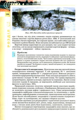 Мал. 160. Наслідки водно-ерозійних процесів
яри і балки, що під дією зливових опадів стрімко розвиваються на
схилах височин і крутих берегах річок (мал. 160). У лісостеповій зоні
України є багато територій, які порізані ярами. Але найглибші яри роз­
ташовані в районі Канева. Вони місцями заглиблюються до 100 метрів!
Карстові явища характерні як для західної, так і для східної частини
лісостепу, але на заході переважають підземні карстові форми - печери,
а на сході - поверхневі - лійки і провалля.
Проблема
“ Надмірне зволоження глинистих порід підземними водами та людська
діяльність (підрізання схилів, надмірна їх забудова) є причинами форму­
вання у лісостеповій зоні зсувів. Часто вони є причиною катастроф, коли
разом із зсувом сповзають окремі житлові будинки або цілі квартали.
Запропонуйте такі заходи, які б зменшили утворення зсувів. Як можна
запобігти зсувам? Чи бувають зсуви у вашій місцевості, як ліквідують
їхні негативні наслідки?
Ресурси зони та їх використання. Лісостепова зона має високий рівень
господарського освоєння території. У ній проживає 35 % населення
країни, зосереджено майже 37 % української ріллі. Земельні ресурси є
основним природним багатством зони. Тому загальна розораність земель
дуже висока і складає 75-80 % загальної площі. Тут здавна вирощують
цукрові буряки, зернові культури, картоплю та соняшник. Значні площі
охоплені садами й городами, де вирощ ують необхідні для населення
фрукти та овочі (мал. 161).
Природний комплекс лісостепу змінений також унаслідок видобу­
вання корисних копалин, особливо у Лівобережно-Дніпровському краї,
де залягають поклади нафти і природного газу. Серед антропогенних
ландшафтів найбільше сільськогосподарських та техногенних з трубо­
проводами, нафтобуровими установками, транспортними магістралями.
Дуже багато містобудівних ландшафтів з промисловими підприємст­
вами, гідро- та лугопарками, які людина створила штучно.
Важливе значення для рекреаційної і туристичної діяльності мають
лісові масиви біля великих міст, річки, озера, водосховища, мінеральні
води, у місцях яких діють бази відпочинку, пансіонати, санаторії.
Значне господарське перетворення ландшафтів зони свідчить про не­
обхідність раціонального регульованого природокористування та прове-
 