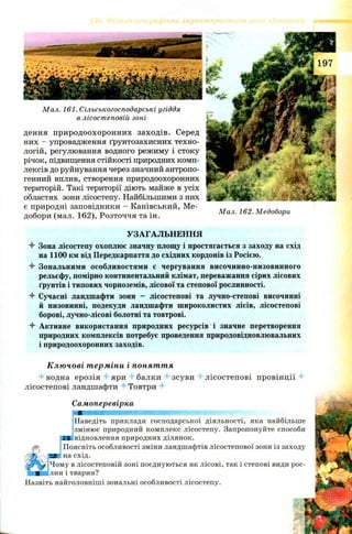 дення природоохоронних заходів. Серед
них —упровадження ґрунтозахисних техно­
логій, регулювання водного режиму і стоку
річок, підвищення стійкості природних комп­
лексів до руйнування через значний антропо­
генний вплив, створення природоохоронних
територій. Такі території діють майже в усіх
областях зони лісостепу. Найбільшими з них
є природні заповідники - Канівський, Me- , ,
, Г 1 С О Ч Г ) • Мал. 162. Медобори
добори (мал. lo z ), Розточчя та ін. ґ
Мал. 161. Сільськогосподарські угіддя
в лісостеповій зоні
УЗАГАЛЬНЕННЯ
4 Зона лісостепу охоплює значну площу і простягається з заходу на схід
на 1100 км від Передкарпаття до східних кордонів із Росією.
4- Зональними особливостями е чергування височинно-низовинного
рельєфу, помірно континентальний клімат, переважання сірих лісових
ґрунтів і типових чорноземів, лісової та степової рослинності.
4 Сучасні ландшафти зони - лісостепові та лучно-степові височинні
й низовинні, подекуди ландшафти широколистих лісів, лісостепові
борові, лучно-лісові болотні та товтрові.
4 Активне використання природних ресурсів і значне перетворення
природних комплексів потребує проведення природовідновлювальних
і природоохоронних заходів.
Ключові терміни і поняття
4 водна ерозія 4 яри 4 балки 4 зсуви 4 лісостепові провінції 4
лісостепові ландшафти 4 Товтри 4
Самоперевірка
яшшшшшштттшттт^щі
Наведіть приклади господарської діяльності, яка найбільше
змінює природний комплекс лісостепу. Запропонуйте способи
J
ES відновлення природних ділянок.
Поясніть особливості зміни ландшафтів лісостепової зони із заходу
на схід.
Чому в лісостеповій зоні поєднуються як лісові, так і степові види рос-
|лин і тварин?
Назвіть найголовніші зональні особливості лісостепу.
 