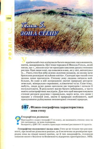 198
країнський степ оспівували багато видатних письменників,
поетів, мандрівників. Ц ієї теми торкався й Микола Гоголь, який
писав, щ о « ...ніколи плуг не проходив хвилями диких степових
рослин. Одні лише коні, щ о ховалися в них, як у лісі, витоптувал
їх... Увесь степ був ніби зелено-золотим океаном, по якому наче
бризками розкидані мільйони к в іт ів ». Сьогодні про такий степ
мож на лиш е прочитати. Степову зону лю дина змінила най­
більш е, бо саме в ній зосередж ені значні природні ресурси:
земельні, мінерально-сировинні, кліматичні та ін. Саме том у,
мабуть, люди дуж е давно заселили цю територію і почали її
експлуатувати. В результаті маємо багато небаж аних, а часто
навіть катастрофічних наслідків. Для того щ об використовувати
степові ресурси розум но і правильно, варто всім , хто ж иве і
працю є у степовій зоні, знати її природні особли вості, щ об
призупинити руйнування неповторної степової природи.
§ 3 7 . Фізико-географічна характеристика
зони степу
Географічна розминка
Пригадайте з курсу географії 7-го класу, як називають степову зону на
тих материках, де вона поширена.
Зазирніть у §30 і 31 і назвіть приклади степової рослинності й ґрунтів.
Географічне положення і назва зони. Степ це не тільки тип рослин­
ності, про який ви дізналися раніше, це й величезна за розмірами при­
родна зона на півдні нашої країни, це й тип ландшафтів, головною
ознакою якого є безлісся та безмежність відкритих просторів (мал. 163).
 