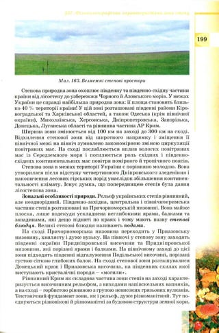 Мал. 163. Безмежні степові простори
Степова природна зона охоплює південну та південно-східну частини
країни від лісостепу до узбережжя Чорного й Азовського морів. У межах
України це справді найбільша природна зона: її площа становить близь­
ко 40 % території країни! У цій зоні розташовані південні райони Кіро­
воградської та Харківської областей, а також Одеська (крім північної
окраїни), Миколаївська, Херсонська, Дніпропетровська, Запорізька,
Донецька, Луганська області та рівнинна частина АР Крим.
Ш ирина зони змінюється від 100 км на заході до 300 км на сході.
Відхилення степової зони від ш иротного напрямку і зміщення її
північної межі на північ зумовлено закономірною зміною циркуляції
повітряних мас. На сході послаблюється вплив вологих повітряних
мас із Середземного моря і посилюється роль східних і південно-
східних континентальних мас повітря помірного й тропічного поясів.
Степова зона в межах території України є порівняно молодою. Вона
утворилася після відступу четвертинного Дніпровського зледеніння і
накопичення лесових гірських порід унаслідок збільшення континен-
тальності клімату. Існує думка, що попередницею степів була давня
лісостепова зона.
Зональні особливості природи. Рельєф українських степів рівнинний,
але неоднорідний. Південно-західна, центральна і північнокримська
частини степів розташовані на Причорноморській низовині. Вона майже
плоска, лише подекуди ускладнена неглибокими ярами, балками та
западинами, які дещо підняті по краях і тому мають назву степові
блюдця. Великі степові блюдця називають подами.
На сході Причорноморська низовина переходить у Приазовську
низовину, хвилясту і дуж е вузьку. На півночі у степову зону заходять
південні окраїни П ридніпровської височини та П ридніпровської
низовини, які порізані ярами і балками. На північному заході до цієї
зони підходять південні відгалуження П одільської височині, порізані
густою сіткою глибоких балок. На сході степової зони розташувалися
Донецький кряж і Приазовська височина, на південних схилах якої
виступають кристалічні породи - «могили».
Рівнинний Крим як складова частина зони степів на заході характе­
ризується височинним рельєфом, з виходами напівскельних вапняків,
а на сході - горбистою рівниною з групою невисоких грязьових вулканів.
Тектонічний фундамент зони, як і рельєф, дуже різноманітний. Тут по­
єднуються різновікові й різноманітні за будовою структури земної кори.
 