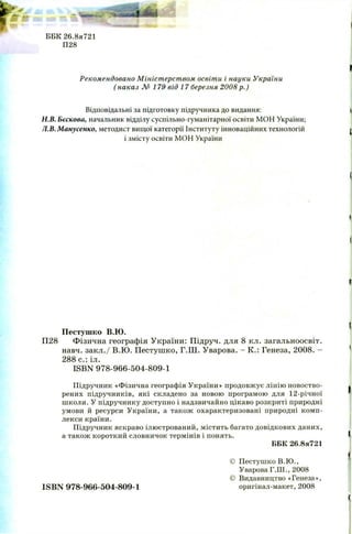 ББК 26.8я721
П28
Рекомендовано М ініст ерст вом освіти і науки України
( наказ № 1 7 9 від 1 7 березня 2008 р.)
Відповідальні за підготовку підручника до видання:
Н.В. Бєскова, начальник відділу суспільно-гуманітарної освіти МОН України;
Л.В.Манусенко, методист вищої категорії Інституту інноваційних технологій
і змісту освіти МОН України
Пестушко В.Ю.
П28 Фізична географія України: Підруч. для 8 кл. загальноосвіт.
навч. закл./ В.Ю . П естуш ко, Г.Ш . Уварова. - К.: Генеза, 2008. -
288 с.: іл.
ISBN 978-966-504-809-1
Підручник «Фізична географія України» продовжує лінію новоство-
рених підручників, які складено за новою програмою для 12-річної
школи. У підручнику доступно і надзвичайно цікаво розкриті природні
умови й ресурси України, а також охарактеризовані природні комп­
лекси країни.
Підручник яскраво ілюстрований, містить багато довідкових даних,
а також короткий словничок термінів і понять.
ББК 26.8я721
© Пестушко В.Ю .,
Уварова Г.Ш., 2008
© Видавництво «Генеза»,
ISBN 978-966-504-809-1 оригінал-макет, 2008
 