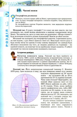 4
Фізико-географічне положення України
20
А
§3. Часові пояси
Географічна розминка
Поясніть, скільки триває доба на Землі, пригадавши курс природознав-
Ц ства. З курсу географії материків і океанів згадайте, чому змінюється
час на Землі.
За географічною картою України визначте, чим меридіани відрізня­
ються від паралелей.
Місцевий час. З курсу географії 7-го класу ви вже знаєте, що так
називають час, який можна визначити в певному конкретному місці
Землі. Чи означає це, що в ту саму мить на запитання: «Котра година?»
буде величезна кількість різних відповідей? Зовсім не обов’язково.
Місцевий час залежить від географічної довготи. І причиною цього,
як вам відомо, є рух Землі навколо своєї осі. Внаслідок такого руху в
будь-якому місці на одному й тому самому меридіані час завжди буде
збігатися незалежно від того, де людина дивиться на годинник - на
крайній півночі, на екваторі чи на крайньому півдні планети. У побуті
місцевий час інколи помилково називають поясним.
0
Історична довідка
П о ч а т к и п о я с н о г о часу. Поясний час було прийнято на
початку 1880-х років на Міжнародному астрономічному конгресі, а
вперше впроваджено 1883 року в Канаді та США. На початку XX ст.
ним почали користуватися і в деяких європейських країнах. На те­
риторії України на поясний час уперше перейшли з 1 липня 1919 року
і спочатку його використовували тільки в судноплавстві.
Поясний час. Його запропонував канадський інженер С. Флемінг
1878 року. Ідея полягала в тому, що всю поверхню земної кулі умовно
поділили меридіанами на 24 часові
пояси - від нульового (0) до 23-го
протяжністю 15° (1 година) кожний.
Чому саме стільки? Пригадайте, що
повний оберт навколо своєї осі (на
360°) Земля здійснює за добу, тобто
за 24 години. Отже, якщо зробити
просту арифметичну дію, тобто 360°
поділити на 24 години, то ми дізна­
ємося, що за годину наша планета
обертається на 15°. От і виходить, що
поясний час у сусідніх поясах від­
різняється на 1 годину, або 15°.
В усіх точках кож ного часового
поясу час визнано однаковим, і
Мал. 11. Визначення середнього відповідає він часу середнього
меридіана часового поясу меридіана даного поясу. Таким є
 