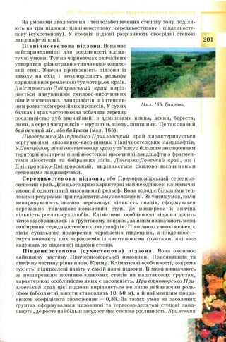 За умовами зволоження і теплозабезпечення степову зону поділя­
ють на три підзони: північностепову, середньостепову і південносте-
пову (сухостепову). У кож ній підзоні розрізняють своєрідні степові
ландшафтні краї.
П і в н іч но ст е п ов а підзона. Вона має
найсприятливіші для рослинності кліма­
тичні умови. Тут на чорноземах звичайних
утворився різнотравно-типчаково-ковило-
вий степ. Значна протяжність підзони із
заходу на схід і неоднорідність рельєфу
сприяли виокремленню тут чотирьох країв.
Д ніст ровсько-Д ніпровський край виріз­
няється пануванням схилово-височинних
північностепових ландшафтів з інтенсив­
ним розвитком ерозійних процесів. У сухих Мал. 165. Байраки
балках і ярах часто можна побачити деревну
рослинність: дуб звичайний, з доміш кам и клена, ясеня, береста,
липи, а серед чагарників - крушини, глоду, шипшини. Це так званий
байрачний ліс, або байраки (мал. 165).
Л івобереж но-Дніпровсько-Приазовський край характеризується
чергуванням низовинно-височинних північностепових ландшафтів.
У Донецькому північностеновому краю у зв’язку з більшим зволоженням
території поширені північностепові височинні ландшафти з фрагмен­
тами лісостепів та байрачних лісів. Донецько-Донський край, як і
Д н істровсько-Д н іпровськи й, вирізняється схилово-височинним и
степовими ландшафтами.
Сере д нь о ст еп о ва підзона, або Причорноморський середньо-
степовий край. Для цього краю характерні майже однакові кліматичні
умови й однотипний низовинний рельєф. Вона володіє більшими теп­
ловими ресурсами при недостатньому зволоженні. За таких умов, коли
випаровуваність значно перевищ ує кількість опадів, сформувався
переваж но типчаково-ковиловий степ, де пош ирена й значна
кількість рослин-сухолюбів. Кліматичні особливості підзони досить
чітко відобразились і в ґрунтовому покриві, за яким визначають межі
поширення середньостепових ландшафтів. Північною такою межею є
лінія суцільного поширення чорноземів південних, а південною -
смуга контакту цих чорноземів із каштановими ґрунтами, які вже
належать до південної підзони степів.
Пі вд ен но с т еп о в а (су х о с т еп ов а) підзона. Вона охоплює
найниж чу частину П ричорноморської низовини, Присивашшя та
північну частину рівнинного Криму. Кліматичні особливості, зокрема
сухість, підкреслені навіть у самій назві підзони. Її межі визначають
за пош иренням полинно-злакових степів на каш танових ґрунтах,
характерною особливістю яких є засоленість. Причорноморсько-При-
азовський край цієї підзони вирізняється не лише найнижчим рель­
єфом (абсолютні висоти становлять 1 0 -50 м), а й найменшим показ­
ником коефіцієнта зволоження - 0,33. За таких умов на засолених
ґрунтах сформувалися низовинні та терасово-дельтові степові ланд­
шафти, де росте найбільш засухостійка степова рослинність. Кримський
 