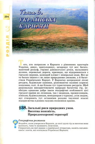 204
ого, хто потрапляє в Карпати з рівнинних просторів
У країни, дивує, п ри голом ш ує, зачаровує тут все: багато­
манітний рельєф, стрім к і дзвін когол осі річки , мальовничі
долини, перевальні дороги, краєвиди, щ о відкриваю ться з
гірськи х верш ин, ц ілю щ ий клім ат і мінеральні води. Все це
та багато ін ш ого є не лиш е природними ум овам и, а й багат­
ством У країн ськи х Карпат. У Карпатах зосередж ені лісові
ресурси, будівельне кам іння, різном анітні паливні корисні
копалини, солі. А щ е більш е тут туристичн их ресурсів. Щ об
раціонально використовувати природні багатства гір, не­
обхідно однаково добре знати географ ічні особли вості ц ієї
гірської країни як лісникам , так і медикам, пром исловцям ,
хім ікам , будівельникам , менедж ерам з туризм у, усім лю дям ,
які ств ор ю ю ть тут остан н ім и рокам и чи сл ен н і власні
підприємства в різних галузях економ іки країни.
§ 3 8 . Загальні риси природних умов.
Висотна поясність.
Природоохоронні території
Географічна розминка
Згадайте, коли утворилися Карпати, до якої групи гір за висотою вони
належать, чому їх називають лісистими.
Спираючись на свої знання з української літератури, назвіть письмен­
ників і поетів, які оспівували Українські Карпати.
 