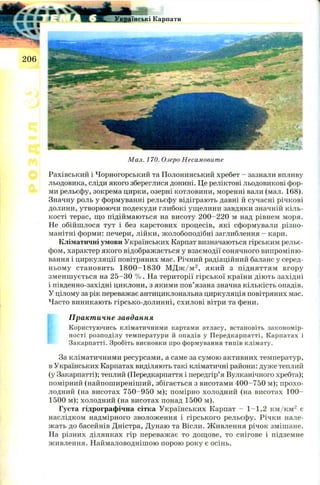 Мал. 170. Озеро Несамовите
Рахівський і Чорногорський та Полонинський хребет - зазнали впливу
льодовика, сліди якого збереглися донині. Це реліктові льодовикові фор­
ми рельєфу, зокрема цирки, озерні котловини, моренні вали (мал. 168).
Значну роль у формуванні рельєфу відіграють давні й сучасні річкові
долини, утворюючи подекуди глибокі ущелини завдяки значній кіль­
кості терас, що підіймаються на висоту 200-220 м над рівнем моря.
Не обійшлося тут і без карстових процесів, які сформували різно­
манітні форми: печери, лійки, жолобоподібні заглиблення - кари.
Кліматичні умови Українських Карпат визначаються гірським рельє­
фом, характер якого відображається у взаємодії сонячного випроміню­
вання і циркуляції повітряних мас. Річний радіаційний баланс у серед­
ньому становить 1 8 0 0 -1 8 3 0 М Д ж /м 2, який з підняттям вгору
зменш ується на 2 5 -3 0 % . На території гірської країни діють західні
і південно-західні циклони, з якими пов’язана значна кількість опадів.
У цілому за рік переважає антициклональна циркуляція повітряних мас.
Часто виникають гірсько-долинні, схилові вітри та фени.
Практичне завдання
Користуючись кліматичними картами атласу, встановіть закономір­
ності розподілу температури й опадів у Передкарпатті, Карпатах і
Закарпатті. Зробіть висновки про формування типів клімату.
За кліматичними ресурсами, а саме за сумою активних температур,
в Українських Карпатах виділяють такі кліматичні райони: дуже теплий
(у Закарпатті); теплий (Передкарпаття і передгір’я Вулканічного хребта);
помірний (найпоширеніший, збігається з висотами 4 0 0-750 м); прохо­
лодний (на висотах 750-950 м); помірно холодний (на висотах 1 0 0 -
1500 м); холодний (на висотах понад 1500 м).
Густа гідрографічна сітка Українських Карпат - 1 -1 ,2 к м /к м 2 є
наслідком надмірного зволоження і гірського рельєфу. Річки нале­
жать до басейнів Дністра, Дунаю та Вісли. Ж ивлення річок змішане.
На різних ділянках гір переважає то дощове, то снігове і підземне
живлення. Наймаловоднішою порою року є осінь.
 