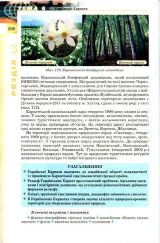 Мал. 172. Карпатський біосферний заповідник
належить Карпатський біосферний заповідник, який оголош ений
ЮНЕСКО світовою спадщиною. Він розділений на такі масиви: Чорно­
горський, Мармароський з унікальними для Європи буково-ялицево-
смерековими пралісами, Угольсько-Ш ироколужанський масив з най­
більшим у Європі масивом букових пралісів, Кузійський, де охороняють
гірські масиви міш аних лісів. Особливою територією заповідника є
Долина нарцисів (257 га поблизу м. Хуста), єдина у своєму роді у світі
(мал. 172).
Карпатський національний парк створено 1980 року одним із пер­
ш их. У ньому прокладено багато піш охідних, велосипедних, кінних,
лижних туристичних маршрутів, є багато мальовничих водоспадів,
озер та інш их природних об’єктів. На території парку розташовані
такі відомі туристичні центри, як Яремча, Ворохта, Яблуниця.
На території національного природного парку «Синевир», створе­
ного 1989 року, є багато джерел мінеральних вод типу нарзан, арзні,
єсентуки-17. У гірських річках парку водиться форель. До природо­
охоронних територій належать також Яворівський, Вижницький,
Сколівські Бескиди, Уж анський, Гуцульщина (створений 2002 р.)
національні природні парки. Тут до природних туристичних ресурсів
долучаються культура та побут місцевого населення.
УЗАГАЛЬНЕННЯ
4 Українські Карпати належить до альпійської області складчастості
і є провінцією Карпатської середньовисотної гірської країни.
4 Рельєф Українських Карпат представлений хребтами, гірськими маси­
вами і міжгірними долинами, що ускладнені різноманітними дрібними
формами рельєфу.
4 Клімат, ґрунтовий і рослинний покрив, ландшафти змінюються з висотою.
4 В Українських Карпатах створена значна кількість природоохоронних
територій для збереження унікальної природи.
Ключові терміни і поняття
4 фізико-географічна гірська країна 4- альпійська область склад­
частості 4 фліш 4 висотна поясність 4 полонини 4
 