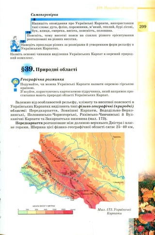 Самоперевірка
Напишіть оповідання про Українські Карпати, використавши
такі слова: дуга, фліш, порожнини, м ’який, теплий, бурі лісові,
бук, ялиця, смерека, висота, поясність, полонина.
Поясніть, чому висотні пояси на схилах різного орієнтування
розташовані на різних висотах.
Наведіть приклади різних за розмірами й утворенням форм рельєфу в
Українських Карпатах.
Назвіть основні чинники виділення Українських Карпат в окремий природ­
ний комплекс.
§ 3 9 . Природні області
Географічна розминка
Подумайте, чи можна Українські Карпати назвати окремою гірською
країною.
З’ясуйте, користуючись картосхемою підручника, який напрямок про­
стягання мають природні області Українських Карпат.
Залежно від особливостей рельєфу, клімату та висотної поясності в
Українських Карпатах виділяють такі фізико-географічні (природні)
області: П ередкарпаття, Зовніш ні Карпати, Вододільно-Верхо-
винські, Полонинсько-Чорногорські, Рахівсько-Чивчинські й Вул­
канічні Карпати та Закарпатська низовина (мал. 173).
Передкарпаття розташоване між долиною верхнього Дністра і влас­
не горами. Ш ирина цієї фізико-географічної області сягає 2 5 -4 0 км,
ШКАЛА ВИСОТ У МЕТРАХ
0 200 300 500 1000 2000 понад
Г І І І Г І . ~І
г.В е р д а 5 1 5
Мал. 1 73. Українські
Карпати
 