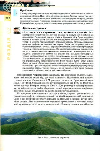 5:
WSfffT* < (« ■
212
Українські Карпати
Проблема
У минулому верховини були вкриті переважно ялиновими та ялиново-
ялицевими лісами. Нині ліси збереглися лише в балках та на дуже кру­
тих схилах, а верховини охоплені сільськогосподарськими угіддями та
лижними трасами. Чи можна повернути верховинам первісний вигляд?
Що необхідно зробити, аби загальмувати утворення безлісих ділянок?
Факти сьогодення
«Біс си ди ть на в ер хо в и н і , а діла його в дол ин і ». Без­
застережне вирубування лісу на схилах гір набуло нині небачених
масштабів. За останні десять років у Карпатах лісу було вирубано
майже в чотири рази більше, ніж посаджено. Оголені гірські схили
тепер не можуть перешкоджати стрімким водним потокам, як раніше
вони це робили за допомогою дерев. Вода, не затримуючись на
гірських вершинах і схилах, одразу ж бурхливими потоками рухається
у долини і там переповнює річки. Не закріплені коренями дерев схили
легко розмиваються потужними потоками води. Це явище посилює і
людина, розорюючи землю на схилах під сільськогосподарські
угіддя, перевипасаючи худобу, захаращуючи русла гірських річок.
Усе це й призвело до ряду руйнівних повеней, з яких останнім часом
по-справжньому катастрофічними були повені 1998 і 2001 років.
Отже, не лише «біс на верховині», тобто талі снігові й дощові води, що
прийшли з гірських вершин, винні у небезпечному природному явищі
під назвою повінь. Таким «бісом», як не дивно, стала сама людина,
«діла» якої особливо помітні у гірських областях.
П олонинсько-Чорногорські Карпати. Ця природна область відпо­
відає найвищій смузі гір, до якої належать Полонинський хребет,
гірські масиви Свидовець і Ч орногора, а також Гринявські гори
(мал. 179-181). Середні висоти тут коливаються від 1400 до 1600 м, а
найвища гора Говерла сягнула 2061 м. Для рельєфу характерні неси­
метричність схилів, добре збережені давні вершини, а нині вирівняні
поверхні, сліди зледеніння та глибокі поперечні долини.
Усі природні компоненти - рельєф, клімат, ґрунти, рослинність, а
також ландшафти - підпорядковані тут чіткій вертикальній поясності.
Саме в цій природній області випадає найбільша в Україні річна кіль­
кість опадів. Літо на полонинах коротке і прохолодне, з частими доща­
ми і туманами, іноді навіть випадає сніг. Взимку опади є постійними
Мал. 179. Полонина Боржава
 