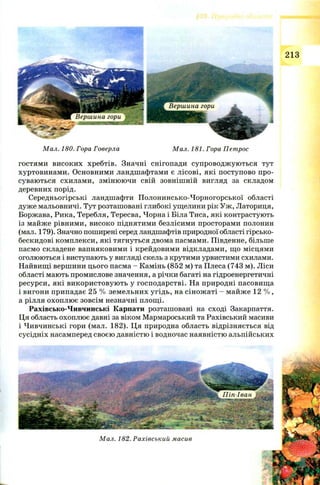 Мал. 180. Гора Говерла Мал. 181. Гора Петрос
гостями високих хребтів. Значні снігопади супроводж ую ться тут
хуртовинами. Основними ландшафтами є лісові, які поступово про­
суваються схилами, змінюючи свій зовнішній вигляд за складом
деревних порід.
Середньогірські ландшафти Полонинсько-Чорногорської області
дуже мальовничі. Тут розташовані глибокі ущелини рік Уж , Латориця,
Боржава, Рика, Теребля, Тересва, Чорна і Біла Тиса, які контрастують
із майже рівними, високо піднятими безлісими просторами полонин
(мал. 179). Значно поширені серед ландшафтів природної області гірсько-
бескидові комплекси, які тягнуться двома пасмами. Південне, більше
пасмо складене вапняковими і крейдовими відкладами, що місцями
оголюються і виступають у вигляді скель з крутими урвистими схилами.
Найвищі вершини цього пасма - Камінь (852 м) та Плеса (743 м). Ліси
області мають промислове значення, а річки багаті на гідроенергетичні
ресурси, які використовую ть у господарстві. На природні пасовища
і вигони припадає 25 % земельних угідь, на сінож аті - майже 12 % ,
а рілля охоплю є зовсім незначні площі.
Рахівсько-Чивчинські Карпати розташовані на сході Закарпаття.
Ця область охоплює давні за віком Мармароський та Рахівський масиви
і Чивчинські гори (мал. 182). Ця природна область відрізняється від
сусідніх насамперед своєю давністю і водночас наявністю альпійських
 
