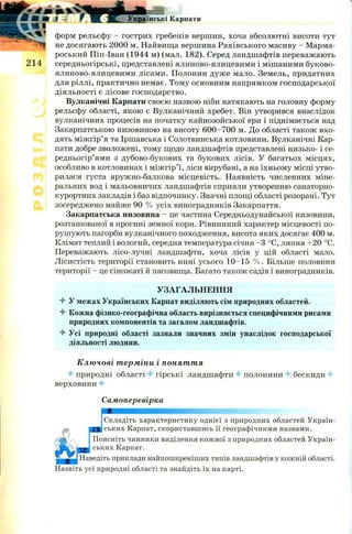 4 Ш
І
Українські Карпати
форм рельєфу - гострих гребенів вершин, хоча абсолютні висоти тут
не досягають 2000 м. Найвища вершина Рахівського масиву - Марма-
роський Піп-Іван (1944 м) (мал. 182). Серед ландшафтів переважають
середньогірські, представлені ялиново-ялицевими і мішаними буково-
ялиново-ялицевими лісами. Полонин дуже мало. Земель, придатних
для ріллі, практично немає. Тому основним напрямком господарської
діяльності є лісове господарство.
Вулканічні Карпати своєю назвою ніби натякають на головну форму
рельєфу області, якою є Вулканічний хребет. Він утворився внаслідок
вулканічних процесів на початку кайнозойської ери і піднімається над
Закарпатською низовиною на висоту 600-700 м. До області також вхо­
дять між гір’я та Іршавська і Солотвинська котловини. Вулканічні Кар­
пати добре зволожені, тому щодо ландшафтів представлені низько- і се-
редньогір’ями з дубово-букових та букових лісів. У багатьох місцях,
особливо в котловинах і між гір’ї, ліси вирубані, а на їхньому місці утво­
рилася густа яружно-балкова місцевість. Наявність численних міне­
ральних вод і мальовничих ландшафтів сприяли утворенню санаторно-
курортних закладів і баз відпочинку. Значні площі області розорані. Тут
зосереджено майже 90 % усіх виноградників Закарпаття.
Закарпатська низовина - це частина Середньодунайської низовини,
розташованої в прогині земної кори. Рівнинний характер місцевості по­
рушують пагорби вулканічного походження, висота яких досягає 400 м.
Клімат теплий і вологий, середня температура січня -З °С, липня +20 °С.
Переважають лісо-лучні ландшафти, хоча лісів у цій області мало.
Лісистість території становить нині усього 10-15 % . Більше половини
території - це сіножаті й пасовища. Багато також садів і виноградників.
УЗАГАЛЬНЕННЯ
4 У межах Українських Карпат виділяють сім природних областей.
4 Кожна фізико-географічна область вирізняється специфічними рисами
природних компонентів та загалом ландшафтів.
4 Усі природні області зазнали значних змін унаслідок господарської
діяльності людини.
Ключові терміни і поняття
4 природні області 4 гірські ландшафти 4 полонини 4 бескиди 4
верховини 4
Самоперевірка
Складіть характеристику однієї з природних областей Україн­
к а ' пат, скориставшись її географічними назвами.
Поясніть чинники виділення кожної з природних областей Україн­
ських Карпат.
Наведіть приклади найпоширеніших типів ландшафтів у кожній області.
Назвіть усі природні області та знайдіть їх на карті.
 
