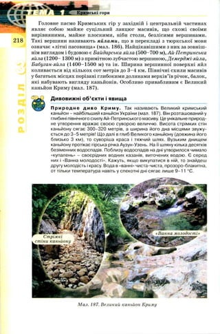 ш
в ¥ Ж Кримські гори
Головне пасмо Кримських гір у західній і центральній частинах
являє собою майже суцільний ланцюг масивів, що схож і своїми
вирівняними, майже плоскими, ніби столи, безлісими вершинами.
2 1 8 Такі вершини називають яйлами, що в перекладі з тю ркської мови
означає «літні пасовища» (мал. 186). Найцікавішими з них за зовніш ­
нім виглядом і будовою є Байдарська яйла (500-700 м), Ай-Петринська
яйла (1200 - 1300 м) з примітною зубчастою вершиною, Демерджі-яйла,
Бабуган-яйла (1400-1500 м) та ін. Ш ирина вершинної поверхні яйл
коливається від кількох сот метрів до 3 -4 км. Північні схили масивів
у багатьох місцях порізані глибокими долинами верхів’їв річок, балок,
які набувають вигляду каньйонів. Особливо привабливим є Великий
каньйон Криму (мал. 187).
Дивовижні об’єкти і явища
П р и р о д н е диво К ри м у. Так називають Великий кримський
каньйон - найбільший каньйон України (мал. 187). Він розташований у
глибині північного схилу Ай-Петринського масиву. Це унікальне природ­
не утворення вражає своєю суворою величчю. Висота стрімких стін
каньйону сягає 300-320 метрів, а ширина його дна місцями звужу­
ється до 3-5 метрів! Що далі в глиб Великого каньйону (довжина його
близько 3 км), то суворіша краса і тяжчий шлях. Вузьким днищем
каньйону протікає гірська річка Аузун-Узень. На її шляху кілька десятків
безіменних водоспадів. Поблизу водоспадів на дні утворилося чимало
«купалень» - своєрідних водних казанів, виточених водою. Є серед
них і «Ванна молодості». Кажуть, якщо викупатися в ній, то знайдеш
другу молодість і красу. Вода в «ванні» чиста-чиста, прозоро-блакитна,
от тільки температура навіть у спекотні дні сягає лише 9-11 °С.
«Ванна молодості»
Стрімкі
стіни каньйону
Мал. 187. Великий каньйон Криму
 