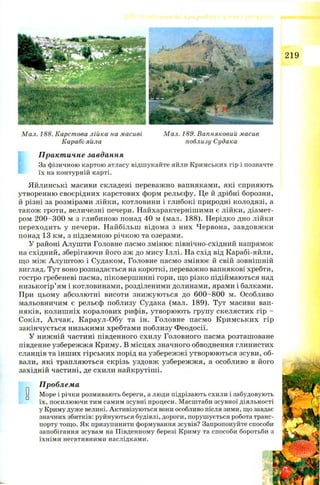 219
Мал. 188. Карстова лійка на масиві
Карабі-яйла
Мал. 189. Вапняковий масив
поблизу Судака
Практичне завдання
За фізичною картою атласу відшукайте яйли Кримських гір і позначте
їх на контурній карті.
Яйлинські масиви складені переважно вапняками, які сприяють
утворенню своєрідних карстових форм рельєфу. Це й дрібні борозни,
й різні за розмірами лійки, котловини і глибокі природні колодязі, а
також гроти, величезні печери. Найхарактернішими є лійки, діамет­
ром 2 0 0-300 м з глибиною понад 40 м (мал. 188). Нерідко дно лійки
переходить у печери. Найбільш відома з них Червона, завдовж ки
понад 13 км, з підземною річкою та озерами.
У районі Алуніти Головне пасмо змінює північно-східний напрямок
на східний, зберігаючи його аж до мису Іллі. На схід від Карабі-яйли,
що між А луш тою і Судаком, Головне пасмо змінює й свій зовнішній
вигляд. Тут воно розпадається на короткі, переважно вапнякові хребти,
гостро гребеневі пасма, піковершинні гори, що різко підіймаються над
низькогір’ям і котловинами, розділеними долинами, ярами і балками.
При цьому абсолютні висоти знижуються до 600—800 м. Особливо
мальовничим є рельєф поблизу Судака (мал. 189). Тут масиви вап­
няків, колиш ніх коралових рифів, утворюють групу скелястих гір —
Сокіл, А лчак, Караул-Обу та ін. Головне пасмо К рим ських гір
закінчується низькими хребтами поблизу Феодосії.
У нижній частині південного схилу Головного пасма розташоване
південне узбережжя Криму. В місцях значного обводнення глинистих
сланців та інш их гірських порід на узбережж і утворюються зсуви, об­
вали, які трапляються скрізь уздовж узбережж я, а особливо в його
західній частині, де схили найкрутіші.
0
Проблема
Море і річки розмивають береги, а люди підрізають схили і забудовують
їх, посилюючи тим самим зсувні процеси. Масштаби зсувної діяльності
у Криму дуже великі. Активізуються вони особливо після зими, що завдає
значних збитків: руйнуються будівлі, дороги, порушується робота транс­
порту тощо. Як призупинити формування зсувів? Запропонуйте способи
запобігання зсувам на Південному березі Криму та способи боротьби з
їхніми негативними наслідками.
 